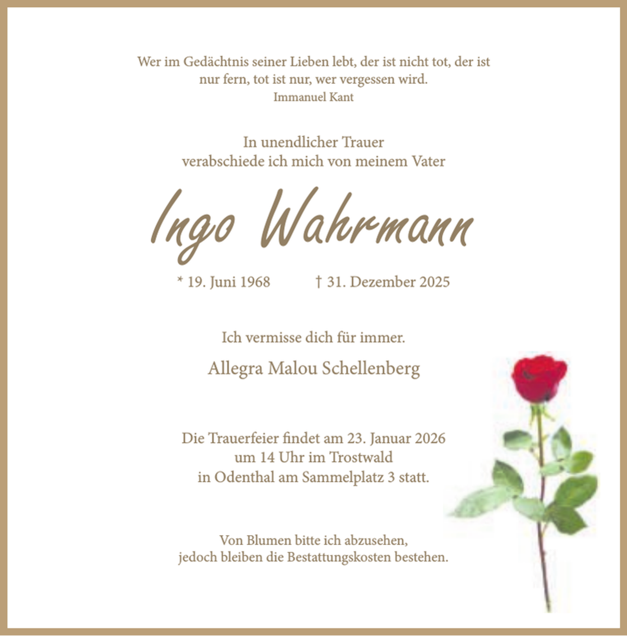 <p>Wer im Gedächtnis seiner Lieben lebt, der ist nicht tot, der ist<br />nur fern, tot ist nur, wer vergessen wird.<br />Immanuel Kant</p><p>In unendlicher Trauer<br />verabschiede ich mich von meinem Vater</p><p>Ingo Wahrmann<br />* 19. Juni 1968</p><p>† 31. Dezember 2025</p><p>Ich vermisse dich für immer.</p><p>Allegra Malou Schellenberg<br />Die Trauerfeier findet am 23. Januar 2026<br />um 14 Uhr im Trostwald<br />in Odenthal am Sammelplatz 3 statt.</p><p>Von Blumen bitte ich abzusehen,<br />jedoch bleiben die Bestattungskosten bestehen.</p>