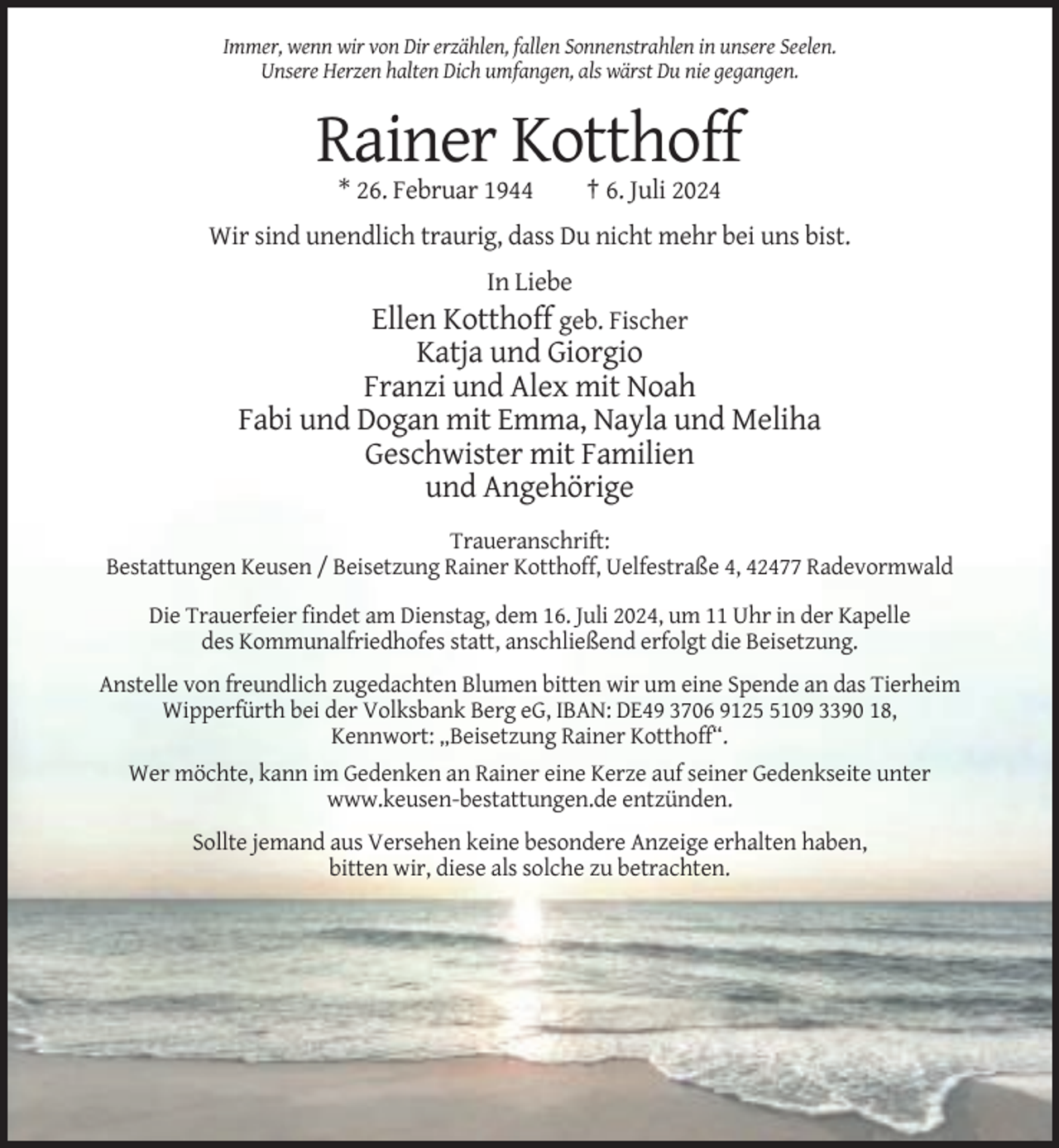 <p>Immer, wenn wir von Dir erzählen, fallen Sonnenstrahlen in unsere Seelen.<br />Unsere Herzen halten Dich umfangen, als wärst Du nie gegangen.</p><p>Rainer Kotthoff<br />* 26. Februar 1944</p><p>† 6. Juli 2024</p><p>Wir sind unendlich traurig, dass Du nicht mehr bei uns bist.<br />In Liebe<br />Ellen Kotthoff geb. Fischer</p><p>Katja und Giorgio<br />Franzi und Alex mit Noah<br />Fabi und Dogan mit Emma, Nayla und Meliha<br />Geschwister mit Familien<br />und Angehörige<br />Traueranschrift:<br />Bestattungen Keusen / Beisetzung Rainer Kotthoff, Uelfestraße 4, 42477 Radevormwald<br />Die Trauerfeier findet am Dienstag, dem 16. Juli 2024, um 11 Uhr in der Kapelle<br />des Kommunalfriedhofes statt, anschließend erfolgt die Beisetzung.<br />Anstelle von freundlich zugedachten Blumen bitten wir um eine Spende an das Tierheim<br />Wipperfürth bei der Volksbank Berg eG, IBAN: DE49 3706 912109 3390 18,<br />Kennwort: „Beisetzung Rainer Kotthoff“.<br />Wer möchte, kann im Gedenken an Rainer eine Kerze auf seiner Gedenkseite unter<br />www.keusen-bestattungen.de entzünden.<br />Sollte jemand aus Versehen keine besondere Anzeige erhalten haben,<br />bitten wir, diese als solche zu betrachten.</p>