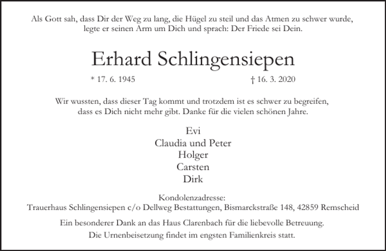 <p>Als Gott sah, dass Dir der Weg zu lang, die Hügel zu steil und das Atmen zu schwer wurde,<br />legte er seinen Arm um Dich und sprach: Der Friede sei Dein.</p><p>Erhard Schlingensiepen<br />* 17. 6. 1945</p><p>† 16. 3. 2020</p><p>Wir wussten, dass dieser Tag kommt und trotzdem ist es schwer zu begreifen,<br />dass es Dich nicht mehr gibt. Danke für die vielen schönen Jahre.</p><p>Evi<br />Claudia und Peter<br />Holger<br />Carsten<br />Dirk<br />Kondolenzadresse:<br />Trauerhaus Schlingensiepen c/o Dellweg Bestattungen, Bismarckstraße 148, 42859 Remscheid<br />Ein besonderer Dank an das Haus Clarenbach für die liebevolle Betreuung.<br />Die Urnenbeisetzung findet im engsten Familienkreis statt.</p>