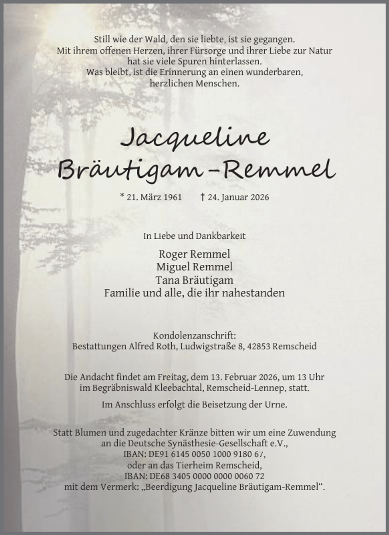 <p>Still wie der Wald, den sie liebte, ist sie gegangen.<br />Mit ihrem offenen Herzen, ihrer Fürsorge und ihrer Liebe zur Natur<br />hat sie viele Spuren hinterlassen.<br />Was bleibt, ist die Erinnerung an einen wunderbaren,<br />herzlichen Menschen.</p><p>Jac<br />Br u ig<br />* 21. März 1961</p><p>-R<br />† 24. Januar 2026</p><p>In Liebe und Dankbarkeit</p><p>Roger Remmel<br />Miguel Remmel<br />Tana Bräutigam<br />Familie und alle, die ihr nahestanden<br />Kondolenzanschrift:<br />Bestattungen Alfred Roth, Ludwigstraße 8, 42853 Remscheid<br />Die Andacht ﬁndet am Freitag, dem 13. Februar 2026, um 13 Uhr<br />im Begräbniswald Kleebachtal, Remscheid-Lennep, statt.<br />Im Anschluss erfolgt die Beisetzung der Urne.<br />Statt Blumen und zugedachter Kränze bitten wir um eine Zuwendung<br />an die Deutsche Synästhesie-Gesellschaft e.V.,<br />IBAN: DE91 6145 0050 1000 9180 67,<br />oder an das Tierheim Remscheid,<br />IBAN: DE68 3405 0060 72<br />mit dem Vermerk: „Beerdigung Jacqueline Bräutigam-Remmel“.</p>
