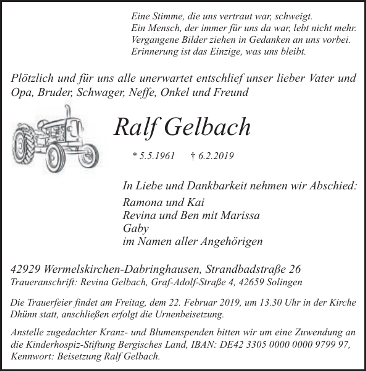<p>Eine Stimme, die uns vertraut war, schweigt.<br />Ein Mensch, der immer für uns da war, lebt nicht mehr.<br />Vergangene Bilder ziehen in Gedanken an uns vorbei.<br />Erinnerung ist das Einzige, was uns bleibt.</p><p>Plötzlich und für uns alle unerwartet entschlief unser lieber Vater und<br />Opa, Bruder, Schwager, Neffe, Onkel und Freund</p><p>Ralf Gelbach<br />* 5.5.1961</p><p>† 6.2.2019</p><p>In Liebe und Dankbarkeit nehmen wir Abschied:<br />Ramona und Kai<br />Revina und Ben mit Marissa<br />Gaby<br />im Namen aller Angehörigen<br />42929 Wermelskirchen-Dabringhausen, Strandbadstraße 26</p><p>Traueranschrift: Revina Gelbach, Graf-Adolf-Straße 4, 42659 Solingen<br />Die Trauerfeier findet am Freitag, dem 22. Februar 2019, um 13.30 Uhr in der Kirche<br />Dhünn statt, anschließen erfolgt die Urnenbeisetzung.</p><p>Anstelle zugedachter Kranz- und Blumenspenden bitten wir um eine Zuwendung an<br />die Kinderhospiz-Stiftung Bergisches Land, IBAN: DE42 3305 9797,<br />Kennwort: Beisetzung Ralf Gelbach.</p>