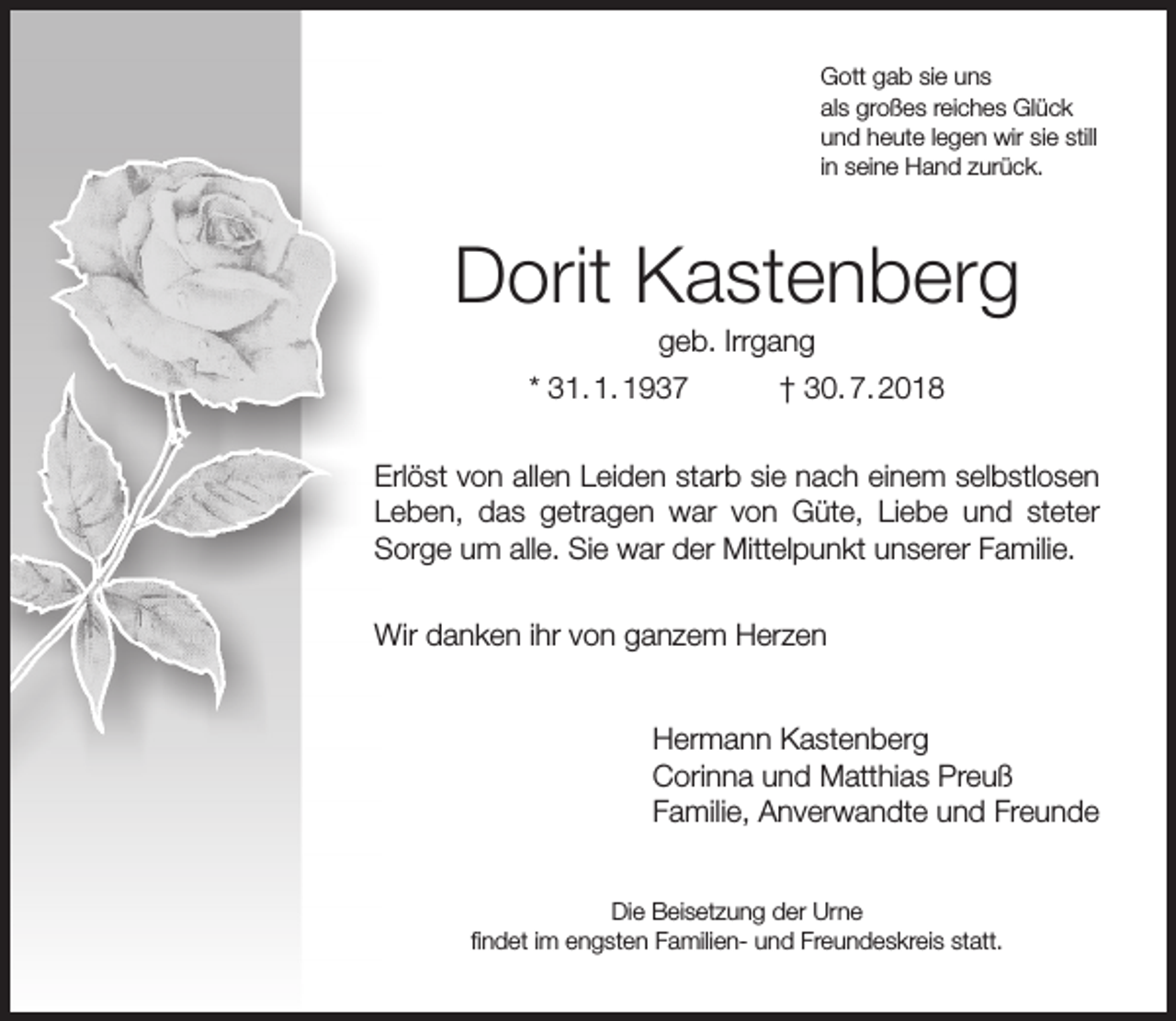 <p>Gott gab sie uns<br />als großes reiches Glück<br />und heute legen wir sie still<br />in seine Hand zurück.</p><p>Dorit Kastenberg<br />geb. Irrgang</p><p>* 31. 1. 1937</p><p>† 30. 7. 2018</p><p>Erlöst von allen Leiden starb sie nach einem selbstlosen<br />Leben, das getragen war von Güte, Liebe und steter<br />Sorge um alle. Sie war der Mittelpunkt unserer Familie.<br />Wir danken ihr von ganzem Herzen<br />Hermann Kastenberg<br />Corinna und Matthias Preuß<br />Familie, Anverwandte und Freunde<br />Die Beisetzung der Urne<br />ﬁndet im engsten Familien- und Freundeskreis statt.</p>