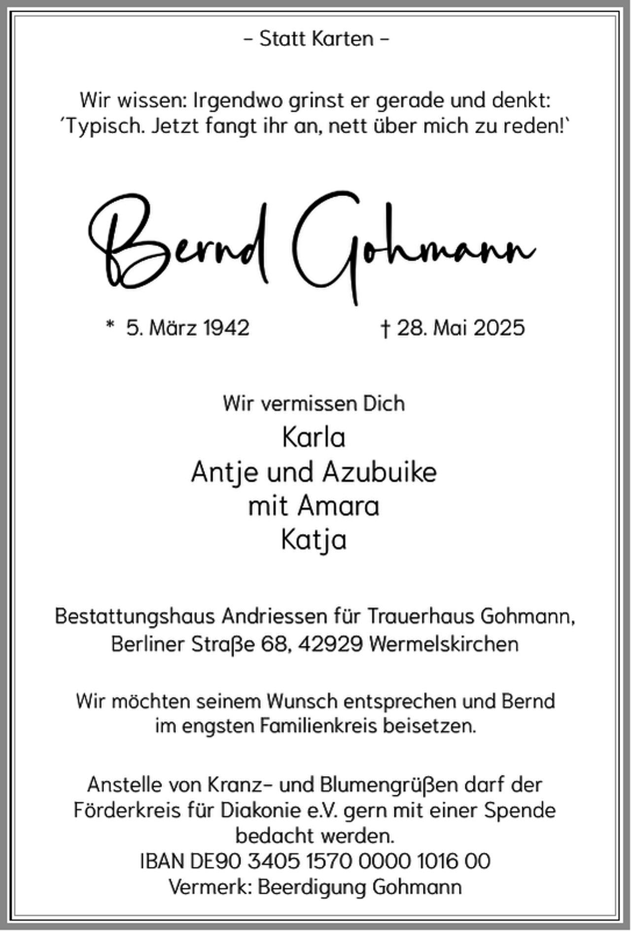 <p>- Statt Karten Wir wissen: Irgendwo grinst er gerade und denkt:<br />´Typisch. Jetzt fangt ihr an, nett über mich zu reden!`</p><p>Bernd Gohmann<br />* 5. März 1942</p><p>† 28. Mai 2025</p><p>Wir vermissen Dich</p><p>Karla<br />Antje und Azubuike<br />mit Amara<br />Katja<br />Bestattungshaus Andriessen für Trauerhaus Gohmann,<br />Berliner Straße 68, 42929 Wermelskirchen<br />Wir möchten seinem Wunsch entsprechen und Bernd<br />im engsten Familienkreis beisetzen.</p><p>Anstelle von Kranz- und Blumengrüßen darf der<br />Förderkreis für Diakonie e.V. gern mit einer Spende<br />bedacht werden.<br />IBAN DE90 3405 157000 1016 00<br />Vermerk: Beerdigung Gohmann</p>