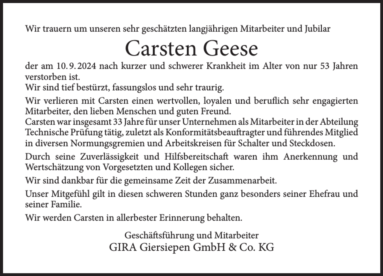<p>Wir trauern um unseren sehr geschätzten langjährigen Mitarbeiter und Jubilar</p><p>Carsten Geese</p><p>der am 10. 9. 2024 nach kurzer und schwerer Krankheit im Alter von nur 53 Jahren<br />verstorben ist.<br />Wir sind tief bestürzt, fassungslos und sehr traurig.<br />Wir verlieren mit Carsten einen wertvollen, loyalen und beruflich sehr engagierten<br />Mitarbeiter, den lieben Menschen und guten Freund.<br />Carsten war insgesamt 33 Jahre für unser Unternehmen als Mitarbeiter in der Abteilung<br />Technische Prüfung tätig, zuletzt als Konformitätsbeauftragter und führendes Mitglied<br />in diversen Normungsgremien und Arbeitskreisen für Schalter und Steckdosen.<br />Durch seine Zuverlässigkeit und Hilfsbereitschaft waren ihm Anerkennung und<br />Wertschätzung von Vorgesetzten und Kollegen sicher.<br />Wir sind dankbar für die gemeinsame Zeit der Zusammenarbeit.<br />Unser Mitgefühl gilt in diesen schweren Stunden ganz besonders seiner Ehefrau und<br />seiner Familie.<br />Wir werden Carsten in allerbester Erinnerung behalten.<br />Geschäftsführung und Mitarbeiter</p><p>GIRA Giersiepen GmbH &amp; Co. KG</p>