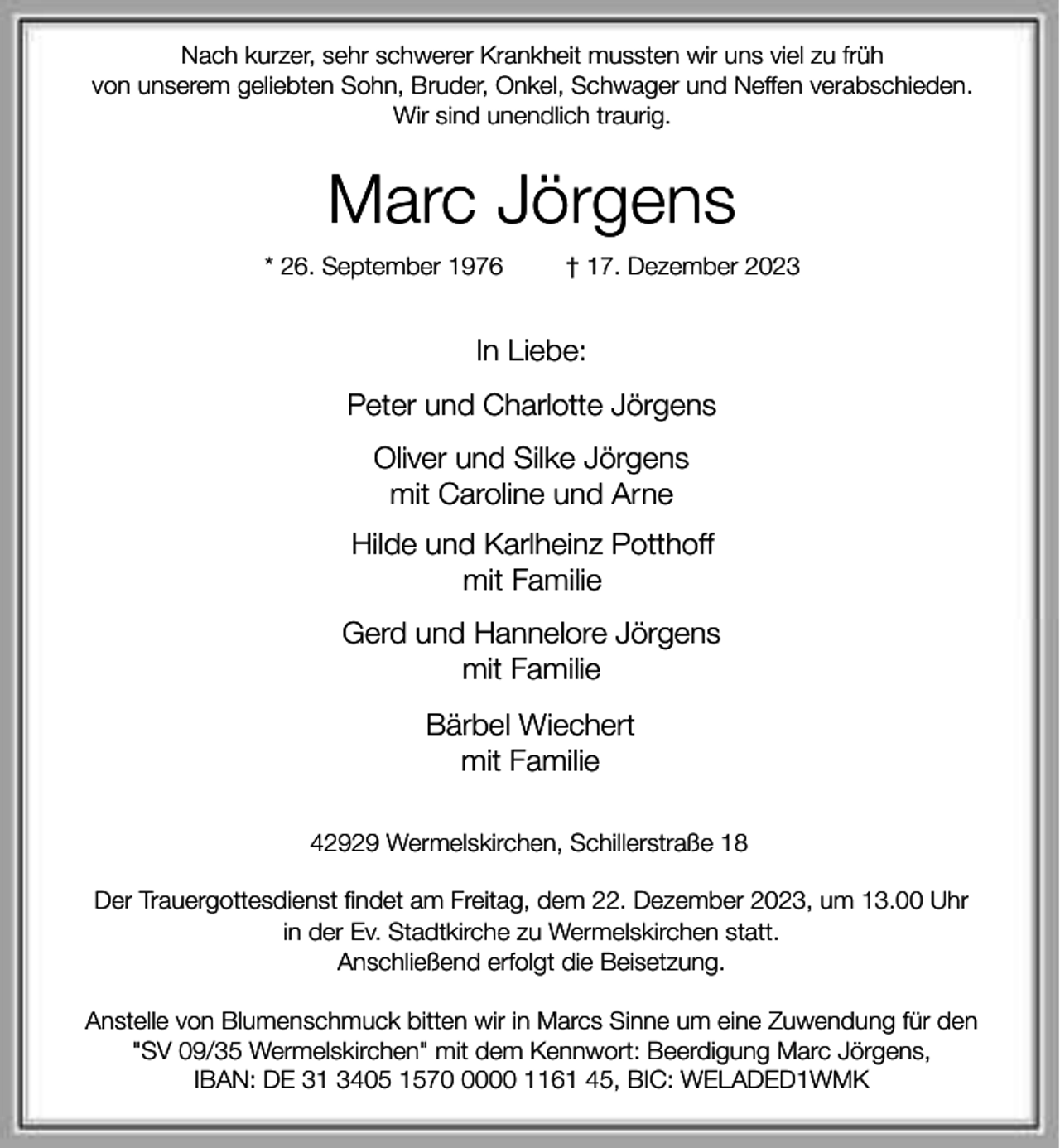 <p>Nach kurzer, sehr schwerer Krankheit mussten wir uns viel zu früh<br />von unserem geliebten Sohn, Bruder, Onkel, Schwager und Neffen verabschieden.<br />Wir sind unendlich traurig.</p><p>Marc Jörgens<br />* 26. September 1976</p><p>† 17. Dezember 2023</p><p>In Liebe:<br />Peter und Charlotte Jörgens<br />Oliver und Silke Jörgens<br />mit Caroline und Arne<br />Hilde und Karlheinz Potthoff<br />mit Familie<br />Gerd und Hannelore Jörgens<br />mit Familie<br />Bärbel Wiechert<br />mit Familie<br />42929 Wermelskirchen, Schillerstraße 18<br />Der Trauergottesdienst findet am Freitag, dem 22. Dezember 2023, um 13.00 Uhr<br />in der Ev. Stadtkirche zu Wermelskirchen statt.<br />Anschließend erfolgt die Beisetzung.<br />Anstelle von Blumenschmuck bitten wir in Marcs Sinne um eine Zuwendung für den<br />"SV 09/35 Wermelskirchen" mit dem Kennwort: Beerdigung Marc Jörgens,<br />IBAN: DE 31 3405 157000 1161 45, BIC: WELADED1WMK</p>