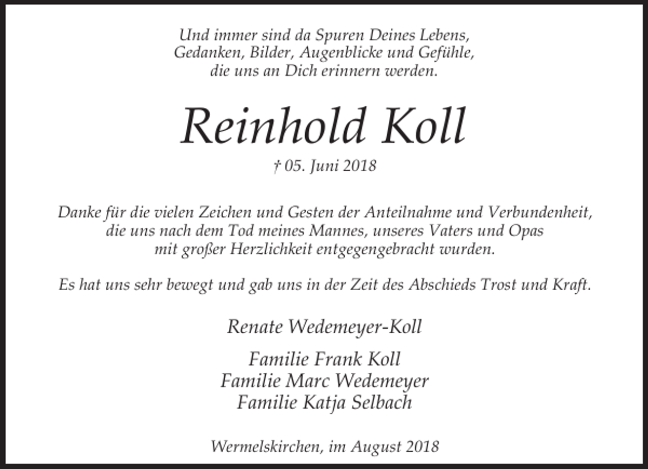 <p>Und immer sind da Spuren Deines Lebens,<br />Gedanken, Bilder, Augenblicke und Gefühle,<br />die uns an Dich erinnern werden.</p><p>Reinhold Koll<br />† 05. Juni 2018</p><p>Danke für die vielen Zeichen und Gesten der Anteilnahme und Verbundenheit,<br />die uns nach dem Tod meines Mannes, unseres Vaters und Opas<br />mit großer Herzlichkeit entgegengebracht wurden.<br />Es hat uns sehr bewegt und gab uns in der Zeit des Abschieds Trost und Kraft.</p><p>Renate Wedemeyer-Koll<br />Familie Frank Koll<br />Familie Marc Wedemeyer<br />Familie Katja Selbach<br />Wermelskirchen, im August 2018</p>