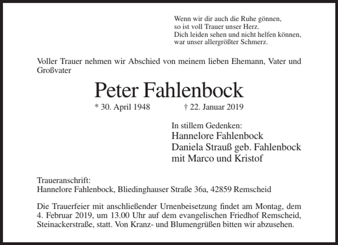 <p>Wenn wir dir auch die Ruhe gönnen,<br />so ist voll Trauer unser Herz.<br />Dich leiden sehen und nicht helfen können,<br />war unser allergrößter Schmerz.</p><p>Voller Trauer nehmen wir Abschied von meinem lieben Ehemann, Vater und<br />Großvater</p><p>Peter Fahlenbock<br />* 30. April 1948</p><p>† 22. Januar 2019<br />In stillem Gedenken:</p><p>Hannelore Fahlenbock<br />Daniela Strauß geb. Fahlenbock<br />mit Marco und Kristof<br />Traueranschrift:<br />Hannelore Fahlenbock, Bliedinghauser Straße 36a, 42859 Remscheid<br />Die Trauerfeier mit anschließender Urnenbeisetzung findet am Montag, dem<br />4. Februar 2019, um 13.00 Uhr auf dem evangelischen Friedhof Remscheid,<br />Steinackerstraße, statt. Von Kranz- und Blumengrüßen bitten wir abzusehen.</p>