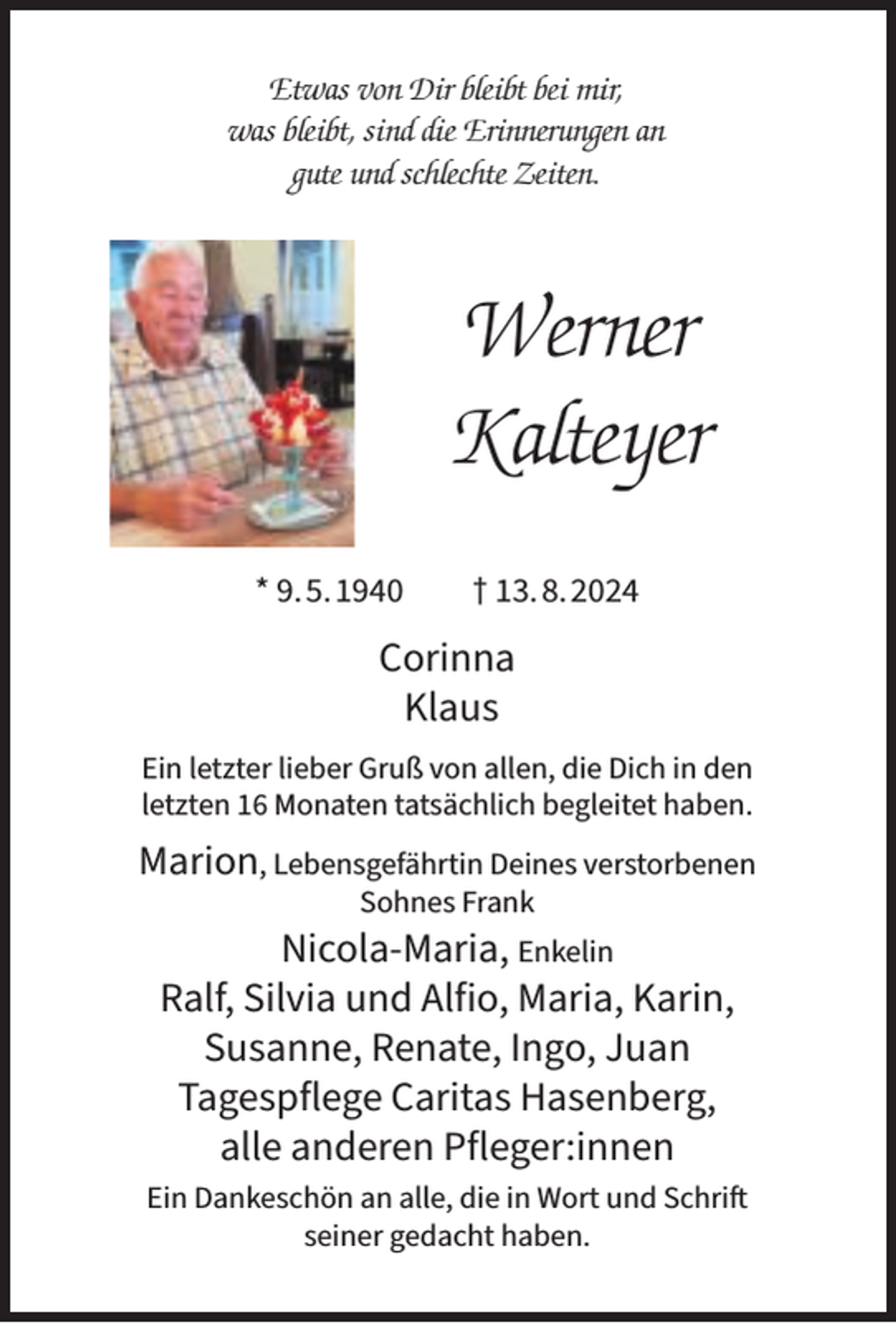 <p>Etwas von Dir bleibt bei mir,<br />was bleibt, sind die Erinnerungen an<br />gute und schlechte Zeiten.</p><p>Werner<br />Kalteyer<br />* 9.5.1940</p><p>† 13.8.2024</p><p>Corinna<br />Klaus<br />Ein letzter lieber Gruß von allen, die Dich in den<br />letzten 16 Monaten tatsächlich begleitet haben.</p><p>Marion, Lebensgefährtin Deines verstorbenen<br />Sohnes Frank</p><p>Nicola-Maria, Enkelin<br />Ralf, Silvia und Alfio, Maria, Karin,<br />Susanne, Renate, Ingo, Juan<br />Tagespflege Caritas Hasenberg,<br />alle anderen Pfleger:innen<br />Ein Dankeschön an alle, die in Wort und Schrift<br />seiner gedacht haben.</p>