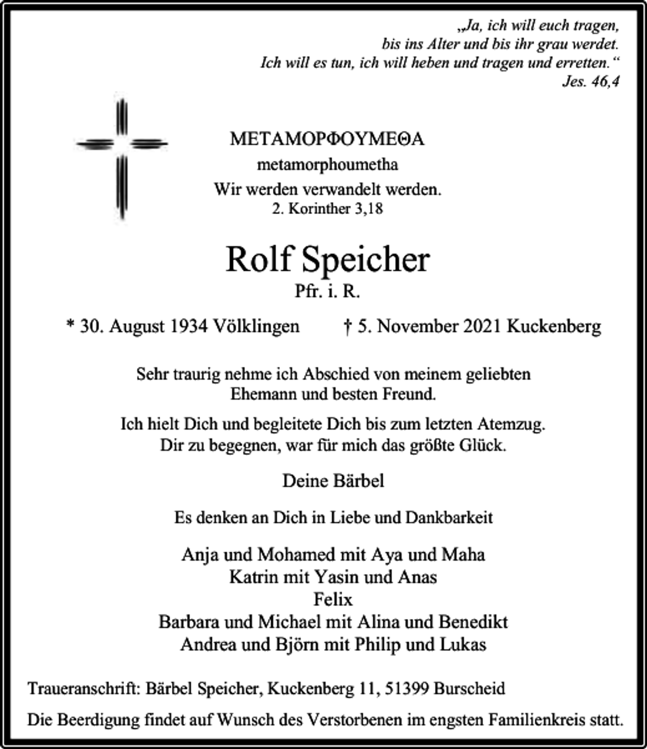 <p>„Ja, ich will euch tragen,<br />bis ins Alter und bis ihr grau werdet.<br />Ich will es tun, ich will heben und tragen und erretten.“<br />Jes. 46,4</p><p>METAMOPΦOYMEΘA<br />metamorphoumetha<br />Wir werden verwandelt werden.<br />2. Korinther 3,18</p><p>Rolf Speicher<br />Pfr. i. R.</p><p>* 30. August 1934 Völklingen</p><p>† 5. November 2021 Kuckenberg</p><p>Sehr traurig nehme ich Abschied von meinem geliebten<br />Ehemann und besten Freund.<br />Ich hielt Dich und begleitete Dich bis zum letzten Atemzug.<br />Dir zu begegnen, war für mich das größte Glück.</p><p>Deine Bärbel<br />Es denken an Dich in Liebe und Dankbarkeit</p><p>Anja und Mohamed mit Aya und Maha<br />Katrin mit Yasin und Anas<br />Felix<br />Barbara und Michael mit Alina und Benedikt<br />Andrea und Björn mit Philip und Lukas<br />Traueranschrift: Bärbel Speicher, Kuckenberg 11, 51399 Burscheid<br />Die Beerdigung findet auf Wunsch des Verstorbenen im engsten Familienkreis statt.</p>