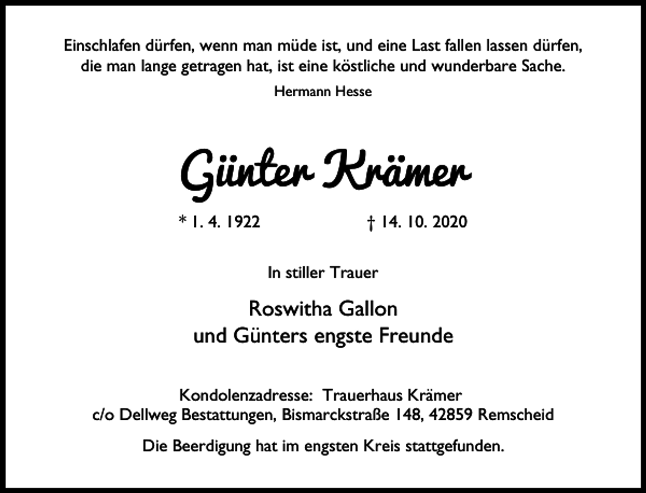 <p>Einschlafen dürfen, wenn man müde ist, und eine Last fallen lassen dürfen,<br />die man lange getragen hat, ist eine köstliche und wunderbare Sache.<br />Hermann Hesse</p><p>Günter Krämer<br />* 1. 4. 1922</p><p>† 14. 10. 2020<br />In stiller Trauer</p><p>Roswitha Gallon<br />und Günters engste Freunde<br />Kondolenzadresse: Trauerhaus Krämer<br />c/o Dellweg Bestattungen, Bismarckstraße 148, 42859 Remscheid<br />Die Beerdigung hat im engsten Kreis stattgefunden.</p>