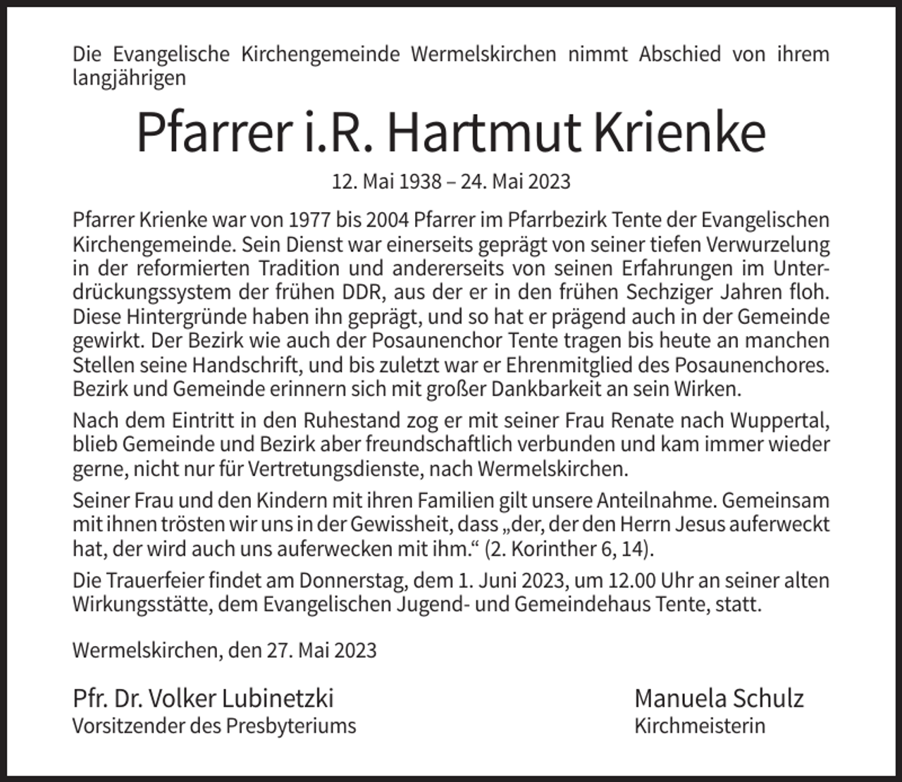 <p>Die Evangelische Kirchengemeinde Wermelskirchen nimmt Abschied von ihrem<br />langjährigen</p><p>Pfarrer i.R. Hartmut Krienke<br />12. Mai 1938 – 24. Mai 2023<br />Pfarrer Krienke war von 1977 bis 2004 Pfarrer im Pfarrbezirk Tente der Evangelischen<br />Kirchengemeinde. Sein Dienst war einerseits geprägt von seiner tiefen Verwurzelung<br />in der reformierten Tradition und andererseits von seinen Erfahrungen im Unterdrückungssystem der frühen DDR, aus der er in den frühen Sechziger Jahren floh.<br />Diese Hintergründe haben ihn geprägt, und so hat er prägend auch in der Gemeinde<br />gewirkt. Der Bezirk wie auch der Posaunenchor Tente tragen bis heute an manchen<br />Stellen seine Handschrift, und bis zuletzt war er Ehrenmitglied des Posaunenchores.<br />Bezirk und Gemeinde erinnern sich mit großer Dankbarkeit an sein Wirken.<br />Nach dem Eintritt in den Ruhestand zog er mit seiner Frau Renate nach Wuppertal,<br />blieb Gemeinde und Bezirk aber freundschaftlich verbunden und kam immer wieder<br />gerne, nicht nur für Vertretungsdienste, nach Wermelskirchen.<br />Seiner Frau und den Kindern mit ihren Familien gilt unsere Anteilnahme. Gemeinsam<br />mit ihnen trösten wir uns in der Gewissheit, dass „der, der den Herrn Jesus auferweckt<br />hat, der wird auch uns auferwecken mit ihm.“ (2. Korinther 6, 14).<br />Die Trauerfeier findet am Donnerstag, dem 1. Juni 2023, um 12.00 Uhr an seiner alten<br />Wirkungsstätte, dem Evangelischen Jugend- und Gemeindehaus Tente, statt.<br />Wermelskirchen, den 27. Mai 2023</p><p>Pfr. Dr. Volker Lubinetzki</p><p>Manuela Schulz</p><p>Vorsitzender des Presbyteriums</p><p>Kirchmeisterin</p>