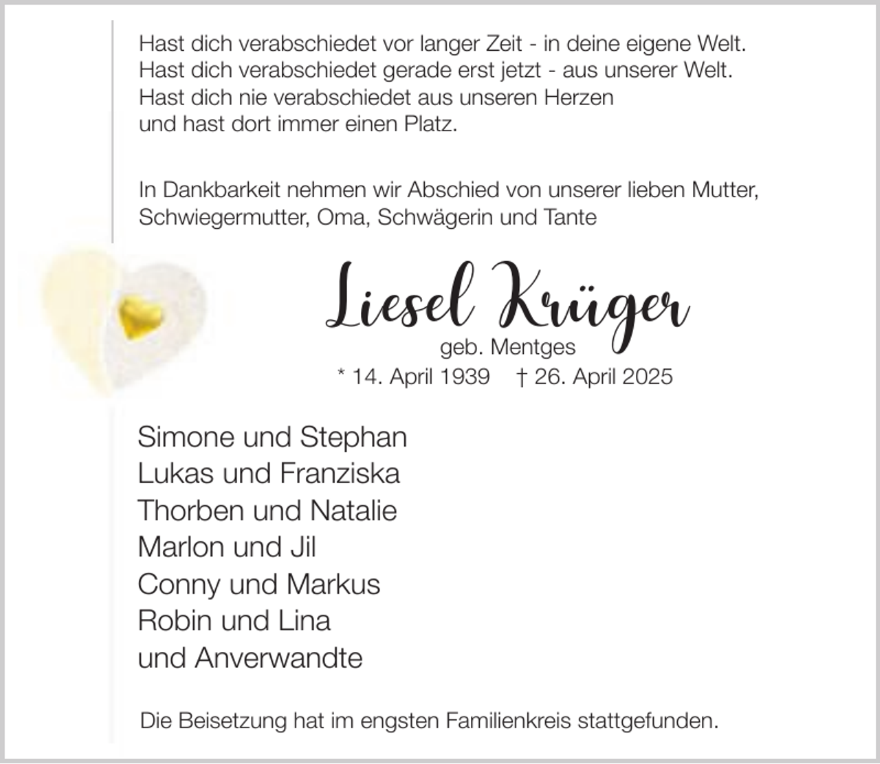 <p>Hast dich verabschiedet vor langer Zeit - in deine eigene Welt.<br />Hast dich verabschiedet gerade erst jetzt - aus unserer Welt.<br />Hast dich nie verabschiedet aus unseren Herzen<br />und hast dort immer einen Platz.<br />In Dankbarkeit nehmen wir Abschied von unserer lieben Mutter,<br />Schwiegermutter, Oma, Schwägerin und Tante</p><p>Liesel Krüger<br />geb. Mentges<br />* 14. April 1939 † 26. April 2025</p><p>Simone und Stephan<br />Lukas und Franziska<br />Thorben und Natalie<br />Marlon und Jil<br />Conny und Markus<br />Robin und Lina<br />und Anverwandte<br />Die Beisetzung hat im engsten Familienkreis stattgefunden.</p>