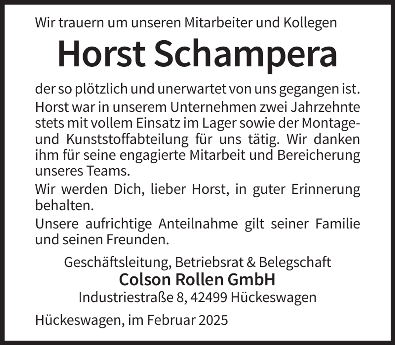 <p>Wir trauern um unseren Mitarbeiter und Kollegen</p><p>Horst Schampera<br />der so plötzlich und unerwartet von uns gegangen ist.<br />Horst war in unserem Unternehmen zwei Jahrzehnte<br />stets mit vollem Einsatz im Lager sowie der Montageund Kunststoffabteilung für uns tätig. Wir danken<br />ihm für seine engagierte Mitarbeit und Bereicherung<br />unseres Teams.<br />Wir werden Dich, lieber Horst, in guter Erinnerung<br />behalten.<br />Unsere aufrichtige Anteilnahme gilt seiner Familie<br />und seinen Freunden.<br />Geschäftsleitung, Betriebsrat &amp; Belegschaft</p><p>Colson Rollen GmbH<br />Industriestraße 8, 42499 Hückeswagen<br />Hückeswagen, im Februar 2025</p>
