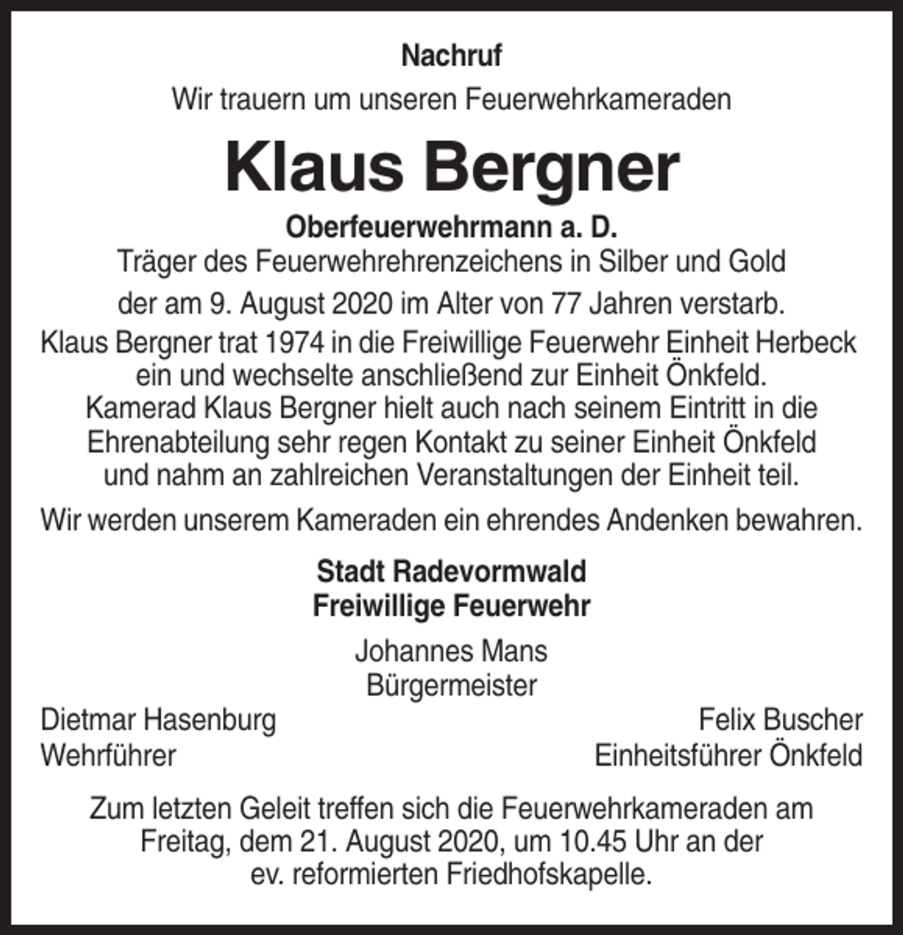 <p>Nachruf<br />Wir trauern um unseren Feuerwehrkameraden</p><p>Klaus Bergner<br />Oberfeuerwehrmann a. D.<br />Träger des Feuerwehrehrenzeichens in Silber und Gold<br />der am 9. August 2020 im Alter von 77 Jahren verstarb.<br />Klaus Bergner trat 1974 in die Freiwillige Feuerwehr Einheit Herbeck<br />ein und wechselte anschließend zur Einheit Önkfeld.<br />Kamerad Klaus Bergner hielt auch nach seinem Eintritt in die<br />Ehrenabteilung sehr regen Kontakt zu seiner Einheit Önkfeld<br />und nahm an zahlreichen Veranstaltungen der Einheit teil.<br />Wir werden unserem Kameraden ein ehrendes Andenken bewahren.<br />Stadt Radevormwald<br />Freiwillige Feuerwehr<br />Johannes Mans<br />Bürgermeister<br />Dietmar Hasenburg<br />Wehrführer</p><p>Felix Buscher<br />Einheitsführer Önkfeld</p><p>Zum letzten Geleit treffen sich die Feuerwehrkameraden am<br />Freitag, dem 21. August 2020, um 10.45 Uhr an der<br />ev. reformierten Friedhofskapelle.</p>