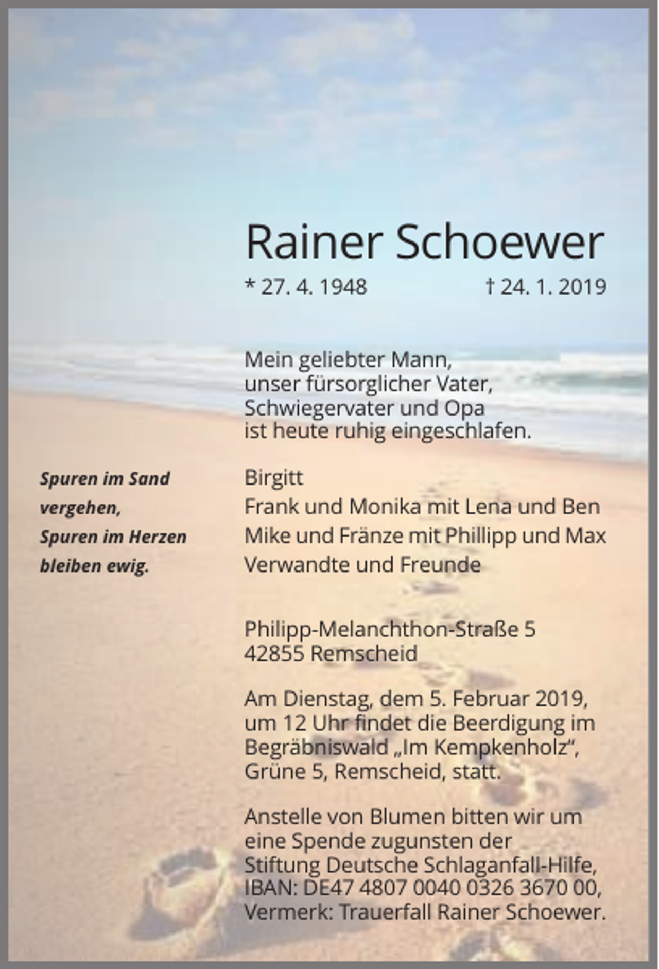 <p>Rainer Schoewer<br />* 27. 4. 1948</p><p>† 24. 1. 2019</p><p>Mein geliebter Mann,<br />unser fürsorglicher Vater,<br />Schwiegervater und Opa<br />ist heute ruhig eingeschlafen.<br />Spuren im Sand<br />vergehen,<br />Spuren im Herzen<br />bleiben ewig.</p><p>Birgitt<br />Frank und Monika mit Lena und Ben<br />Mike und Fränze mit Phillipp und Max<br />Verwandte und Freunde<br />Philipp-Melanchthon-Straße 5<br />42855 Remscheid<br />Am Dienstag, dem 5. Februar 2019,<br />um 12 Uhr findet die Beerdigung im<br />Begräbniswald „Im Kempkenholz“,<br />Grüne 5, Remscheid, statt.<br />Anstelle von Blumen bitten wir um<br />eine Spende zugunsten der<br />Stiftung Deutsche Schlaganfall-Hilfe,<br />IBAN: DE47 4807 004326 3670,<br />Vermerk: Trauerfall Rainer Schoewer.</p>