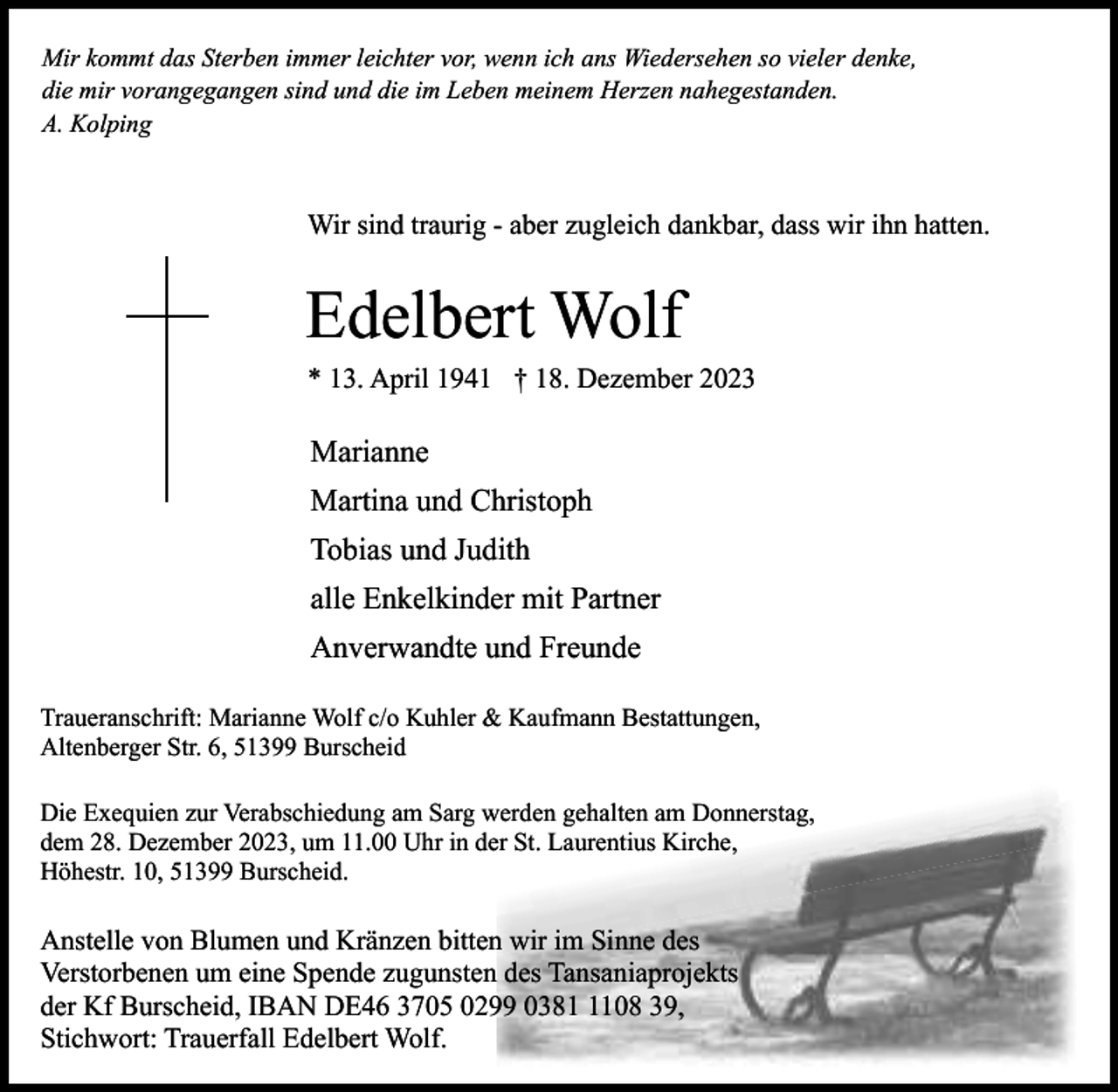 <p>Mir kommt das Sterben immer leichter vor, wenn ich ans Wiedersehen so vieler denke,<br />die mir vorangegangen sind und die im Leben meinem Herzen nahegestanden.<br />A. Kolping</p><p>Wir sind traurig - aber zugleich dankbar, dass wir ihn hatten.</p><p>Edelbert Wolf</p><p>* 13. April 1941 † 18. Dezember 2023</p><p>Marianne<br />Martina und Christoph<br />Tobias und Judith<br />alle Enkelkinder mit Partner<br />Anverwandte und Freunde<br />Traueranschrift: Marianne Wolf c/o Kuhler &amp; Kaufmann Bestattungen,<br />Altenberger Str. 6, 51399 Burscheid<br />Die Exequien zur Verabschiedung am Sarg werden gehalten am Donnerstag,<br />dem 28. Dezember 2023, um 11.00 Uhr in der St. Laurentius Kirche,<br />Höhestr. 10, 51399 Burscheid.</p><p>Anstelle von Blumen und Kränzen bitten wir im Sinne des<br />Verstorbenen um eine Spende zugunsten des Tansaniaprojekts<br />der Kf Burscheid, IBAN DE46 3705 0299 038108 39,<br />Stichwort: Trauerfall Edelbert Wolf.</p>