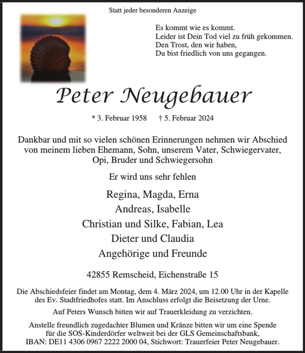 <p>Statt jeder besonderen Anzeige</p><p>Es kommt wie es kommt.<br />Leider ist Dein Tod viel zu früh gekommen.<br />Den Trost, den wir haben,<br />Du bist friedlich von uns gegangen.</p><p>Peter Neugebauer<br />* 3. Februar 1958</p><p>† 5. Februar 2024</p><p>Dankbar und mit so vielen schönen Erinnerungen nehmen wir Abschied<br />von meinem lieben Ehemann, Sohn, unserem Vater, Schwiegervater,<br />Opi, Bruder und Schwiegersohn<br />Er wird uns sehr fehlen</p><p>Regina, Magda, Erna<br />Andreas, Isabelle<br />Christian und Silke, Fabian, Lea<br />Dieter und Claudia<br />Angehörige und Freunde<br />42855 Remscheid, Eichenstraße 15<br />Die Abschiedsfeier findet am Montag, dem 4. März 2024, um 12.00 Uhr in der Kapelle<br />des Ev. Stadtfriedhofes statt. Im Anschluss erfolgt die Beisetzung der Urne.<br />Auf Peters Wunsch bitten wir auf Trauerkleidung zu verzichten.<br />Anstelle freundlich zugedachter Blumen und Kränze bitten wir um eine Spende<br />für die SOS-Kinderdörfer weltweit bei der GLS Gemeinschaftsbank,<br />IBAN: DE11 4306 0967 222004, Stichwort: Trauerfeier Peter Neugebauer.</p>