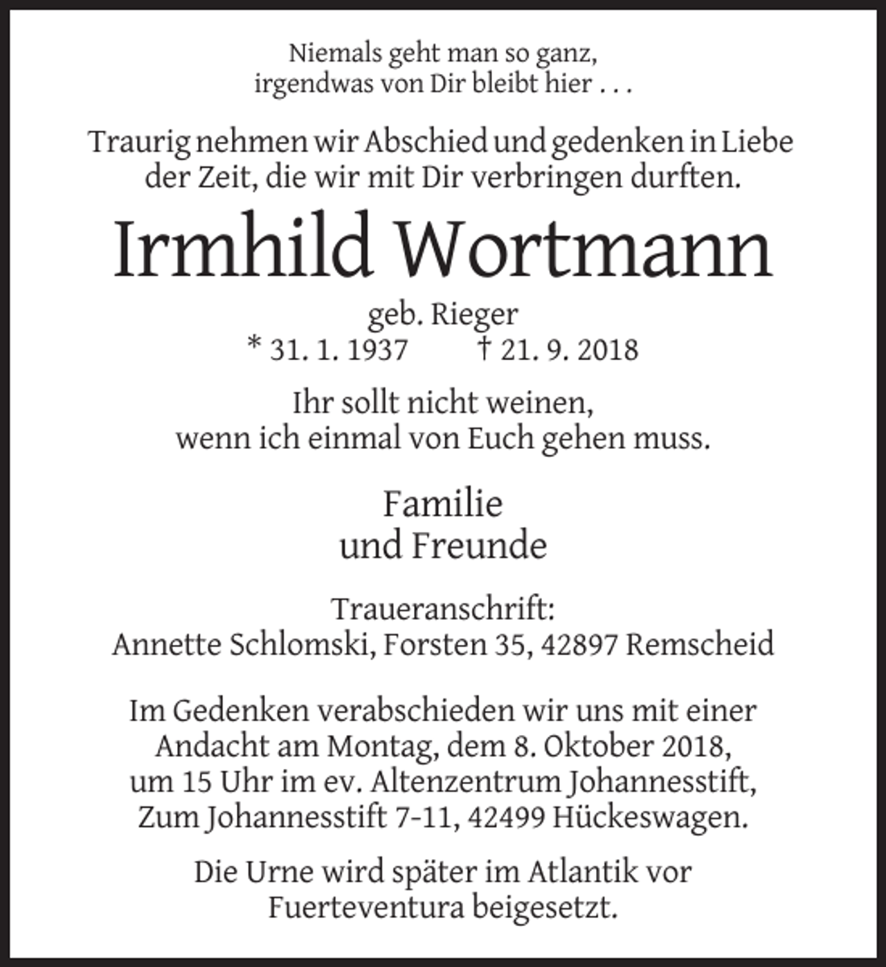 <p>Niemals geht man so ganz,<br />irgendwas von Dir bleibt hier . . .</p><p>Traurig nehmen wir Abschied und gedenken in Liebe<br />der Zeit, die wir mit Dir verbringen durften.</p><p>Irmhild Wortmann<br />geb. Rieger<br />* 31. 1. 1937<br />† 21. 9. 2018<br />Ihr sollt nicht weinen,<br />wenn ich einmal von Euch gehen muss.</p><p>Familie<br />und Freunde<br />Traueranschrift:<br />Annette Schlomski, Forsten 35, 42897 Remscheid<br />Im Gedenken verabschieden wir uns mit einer<br />Andacht am Montag, dem 8. Oktober 2018,<br />um 15 Uhr im ev. Altenzentrum Johannesstift,<br />Zum Johannesstift 7-11, 42499 Hückeswagen.<br />Die Urne wird später im Atlantik vor<br />Fuerteventura beigesetzt.</p>
