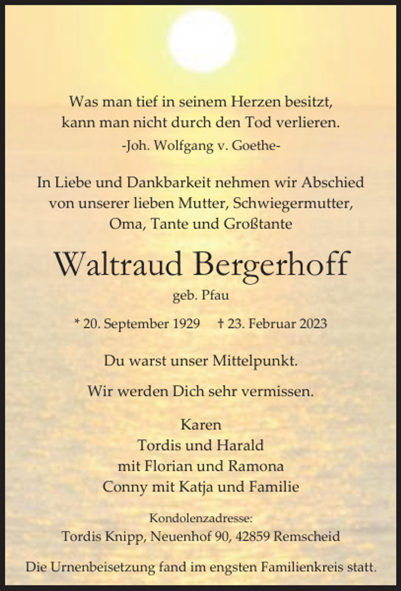 <p>Was man tief in seinem Herzen besitzt,<br />kann man nicht durch den Tod verlieren.<br />-Joh. Wolfgang v. Goethe-</p><p>In Liebe und Dankbarkeit nehmen wir Abschied<br />von unserer lieben Mutter, Schwiegermutter,<br />Oma, Tante und Großtante</p><p>Waltraud Bergerhoff<br />geb. Pfau</p><p>* 20. September 1929</p><p>† 23. Februar 2023</p><p>Du warst unser Mittelpunkt.<br />Wir werden Dich sehr vermissen.<br />Karen<br />Tordis und Harald<br />mit Florian und Ramona<br />Conny mit Katja und Familie<br />Kondolenzadresse:</p><p>Tordis Knipp, Neuenhof 90, 42859 Remscheid<br />Die Urnenbeisetzung fand im engsten Familienkreis statt.</p>