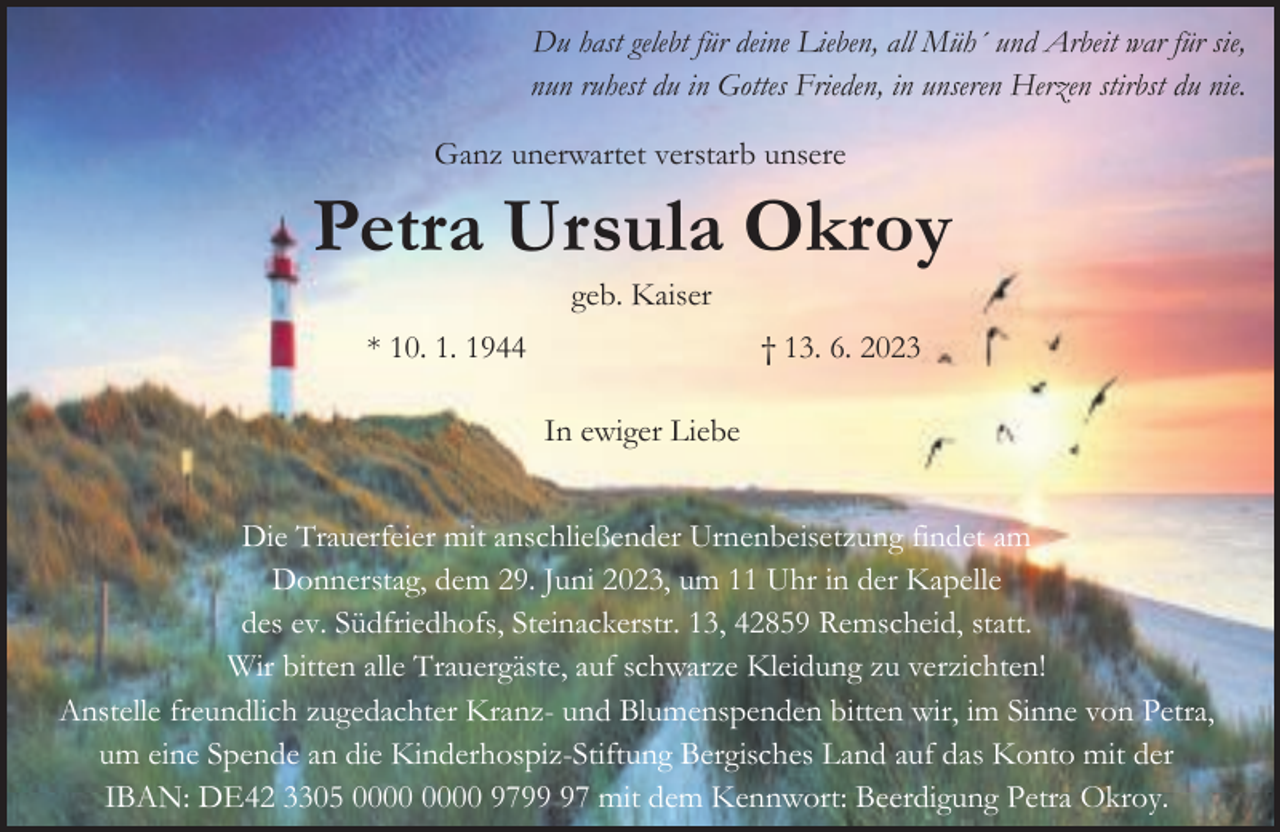 <p>Du hast gelebt für deine Lieben, all Müh´ und Arbeit war für sie,<br />nun ruhest du in Gottes Frieden, in unseren Herzen stirbst du nie.<br />Ganz unerwartet verstarb unsere</p><p>Petra Ursula Okroy<br />geb. Kaiser</p><p>* 10. 1. 1944</p><p>† 13. 6. 2023<br />In ewiger Liebe</p><p>Die Trauerfeier mit anschließender Urnenbeisetzung findet am<br />Donnerstag, dem 29. Juni 2023, um 11 Uhr in der Kapelle<br />des ev. Südfriedhofs, Steinackerstr. 13, 42859 Remscheid, statt.<br />Wir bitten alle Trauergäste, auf schwarze Kleidung zu verzichten!<br />Anstelle freundlich zugedachter Kranz- und Blumenspenden bitten wir, im Sinne von Petra,<br />um eine Spende an die Kinderhospiz-Stiftung Bergisches Land auf das Konto mit der<br />IBAN: DE42 3305 9797 mit dem Kennwort: Beerdigung Petra Okroy.</p>