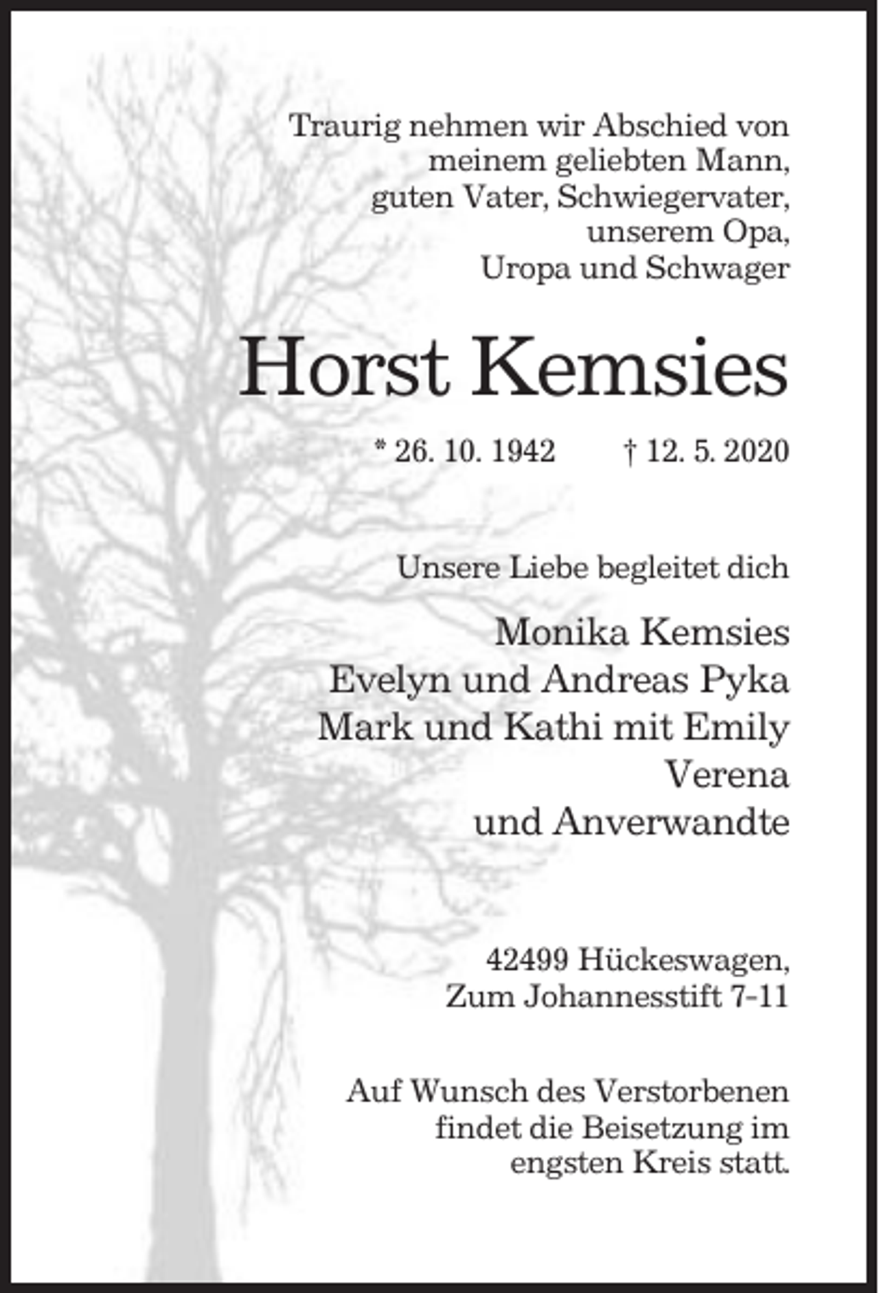 <p>Traurig nehmen wir Abschied von<br />meinem geliebten Mann,<br />guten Vater, Schwiegervater,<br />unserem Opa,<br />Uropa und Schwager</p><p>Horst Kemsies<br />* 26. 10. 1942</p><p>† 12. 5. 2020</p><p>Unsere Liebe begleitet dich</p><p>Monika Kemsies<br />Evelyn und Andreas Pyka<br />Mark und Kathi mit Emily<br />Verena<br />und Anverwandte</p><p>42499 Hückeswagen,<br />Zum Johannesstift 7-11<br />Auf Wunsch des Verstorbenen<br />findet die Beisetzung im<br />engsten Kreis statt.</p>