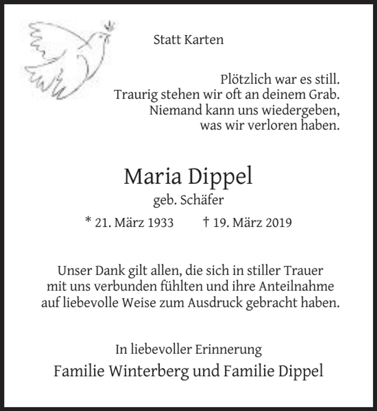 <p>Statt Karten<br />Plötzlich war es still.<br />Traurig stehen wir oft an deinem Grab.<br />Niemand kann uns wiedergeben,<br />was wir verloren haben.</p><p>Maria Dippel<br />geb. Schäfer<br />* 21. März 1933</p><p>† 19. März 2019</p><p>Unser Dank gilt allen, die sich in stiller Trauer<br />mit uns verbunden fühlten und ihre Anteilnahme<br />auf liebevolle Weise zum Ausdruck gebracht haben.</p><p>In liebevoller Erinnerung</p><p>Familie Winterberg und Familie Dippel</p>