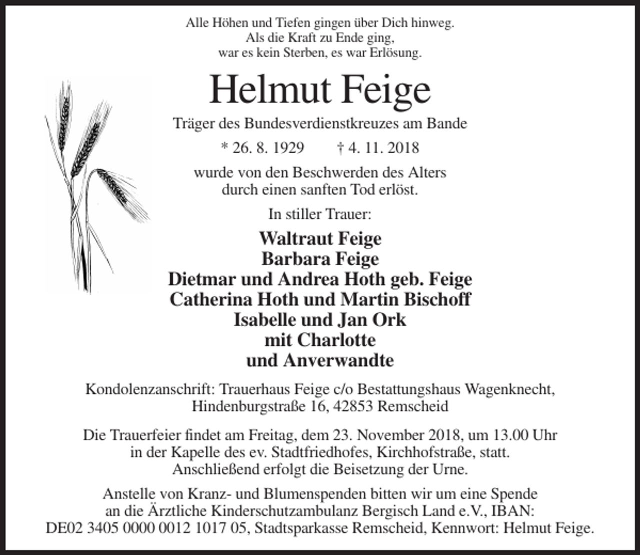 <p>Alle Höhen und Tiefen gingen über Dich hinweg.<br />Als die Kraft zu Ende ging,<br />war es kein Sterben, es war Erlösung.</p><p>Helmut Feige<br />Träger des Bundesverdienstkreuzes am Bande<br />* 26. 8. 1929</p><p>† 4. 11. 2018</p><p>wurde von den Beschwerden des Alters<br />durch einen sanften Tod erlöst.<br />In stiller Trauer:</p><p>Waltraut Feige<br />Barbara Feige<br />Dietmar und Andrea Hoth geb. Feige<br />Catherina Hoth und Martin Bischoff<br />Isabelle und Jan Ork<br />mit Charlotte<br />und Anverwandte<br />Kondolenzanschrift: Trauerhaus Feige c/o Bestattungshaus Wagenknecht,<br />Hindenburgstraße 16, 42853 Remscheid<br />Die Trauerfeier findet am Freitag, dem 23. November 2018, um 13.00 Uhr<br />in der Kapelle des ev. Stadtfriedhofes, Kirchhofstraße, statt.<br />Anschließend erfolgt die Beisetzung der Urne.<br />Anstelle von Kranz- und Blumenspenden bitten wir um eine Spende<br />an die Ärztliche Kinderschutzambulanz Bergisch Land e.V., IBAN:<br />DE02 3405 0012 1017 05, Stadtsparkasse Remscheid, Kennwort: Helmut Feige.</p>