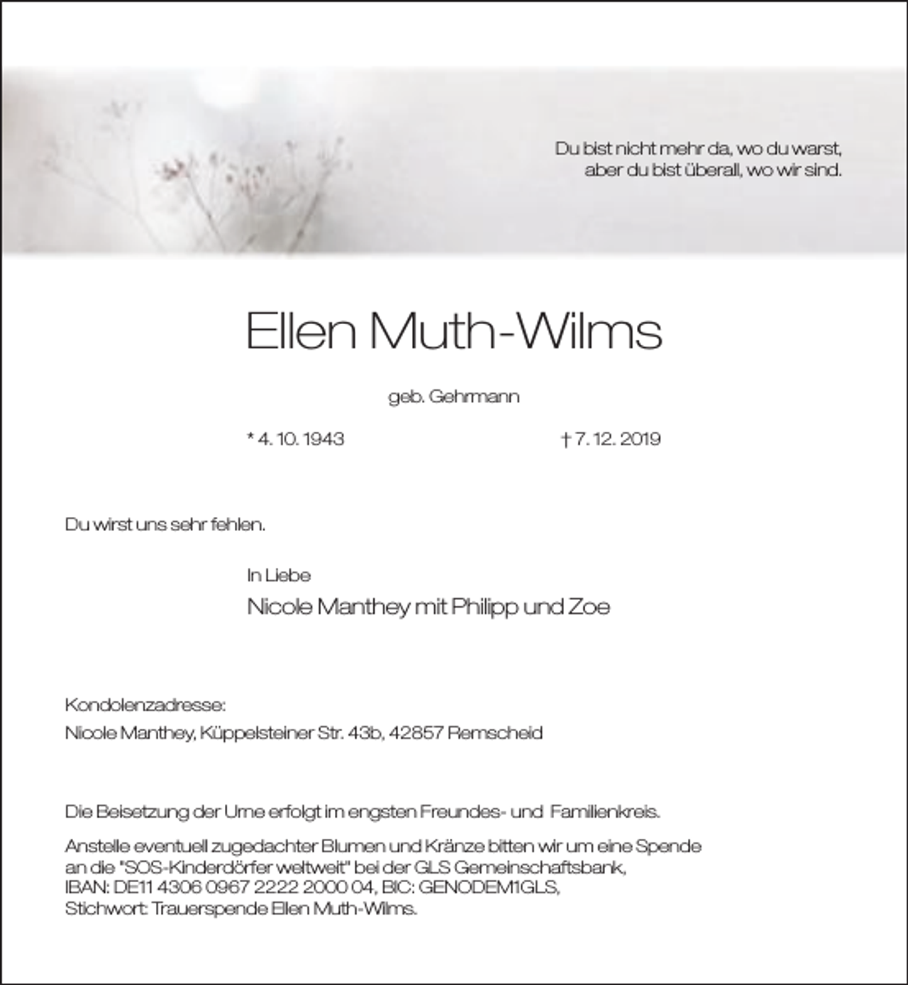 <p>Du bist nicht mehr da, wo du warst,<br />aber du bist überall, wo wir sind.</p><p>Ellen Muth-Wilms<br />geb. Gehrmann<br />* 4. 10. 1943</p><p>† 7. 12. 2019</p><p>Du wirst uns sehr fehlen.<br />In Liebe</p><p>Nicole Manthey mit Philipp und Zoe</p><p>Kondolenzadresse:<br />Nicole Manthey, Küppelsteiner Str. 43b, 42857 Remscheid</p><p>Die Beisetzung der Urne erfolgt im engsten Freundes- und Familienkreis.<br />Anstelle eventuell zugedachter Blumen und Kränze bitten wir um eine Spende<br />an die "SOS-Kinderdörfer weltweit" bei der GLS Gemeinschaftsbank,<br />IBAN: DE11 4306 0967 222004, BIC: GENODEM1GLS,<br />Stichwort: Trauerspende Ellen Muth-Wilms.</p>