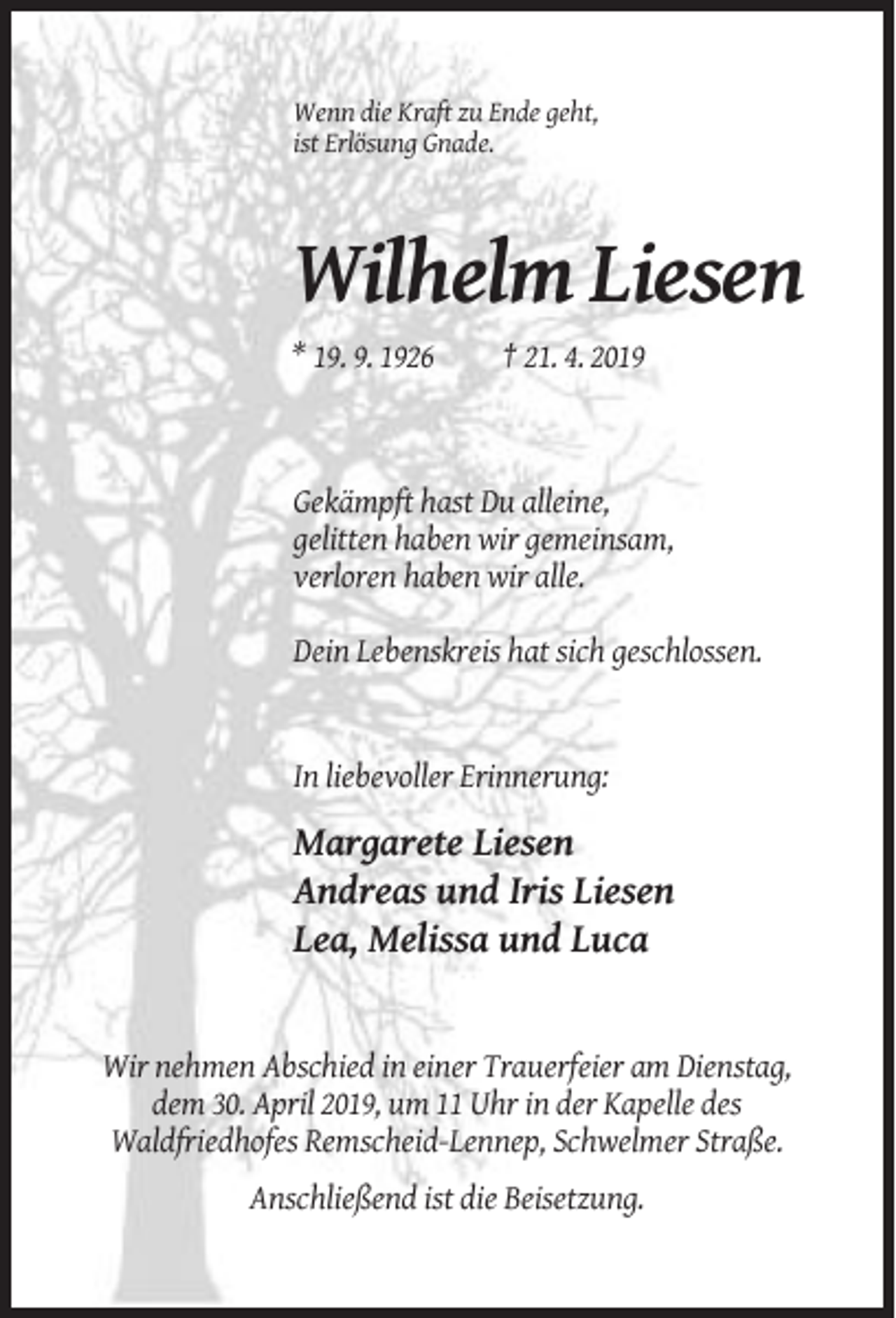 <p>Wenn die Kraft zu Ende geht,<br />ist Erlösung Gnade.</p><p>Wilhelm Liesen<br />* 19. 9. 1926</p><p>† 21. 4. 2019</p><p>Gekämpft hast Du alleine,<br />gelitten haben wir gemeinsam,<br />verloren haben wir alle.<br />Dein Lebenskreis hat sich geschlossen.</p><p>In liebevoller Erinnerung:</p><p>Margarete Liesen<br />Andreas und Iris Liesen<br />Lea, Melissa und Luca</p><p>Wir nehmen Abschied in einer Trauerfeier am Dienstag,<br />dem 30. April 2019, um 11 Uhr in der Kapelle des<br />Waldfriedhofes Remscheid-Lennep, Schwelmer Straße.<br />Anschließend ist die Beisetzung.</p>