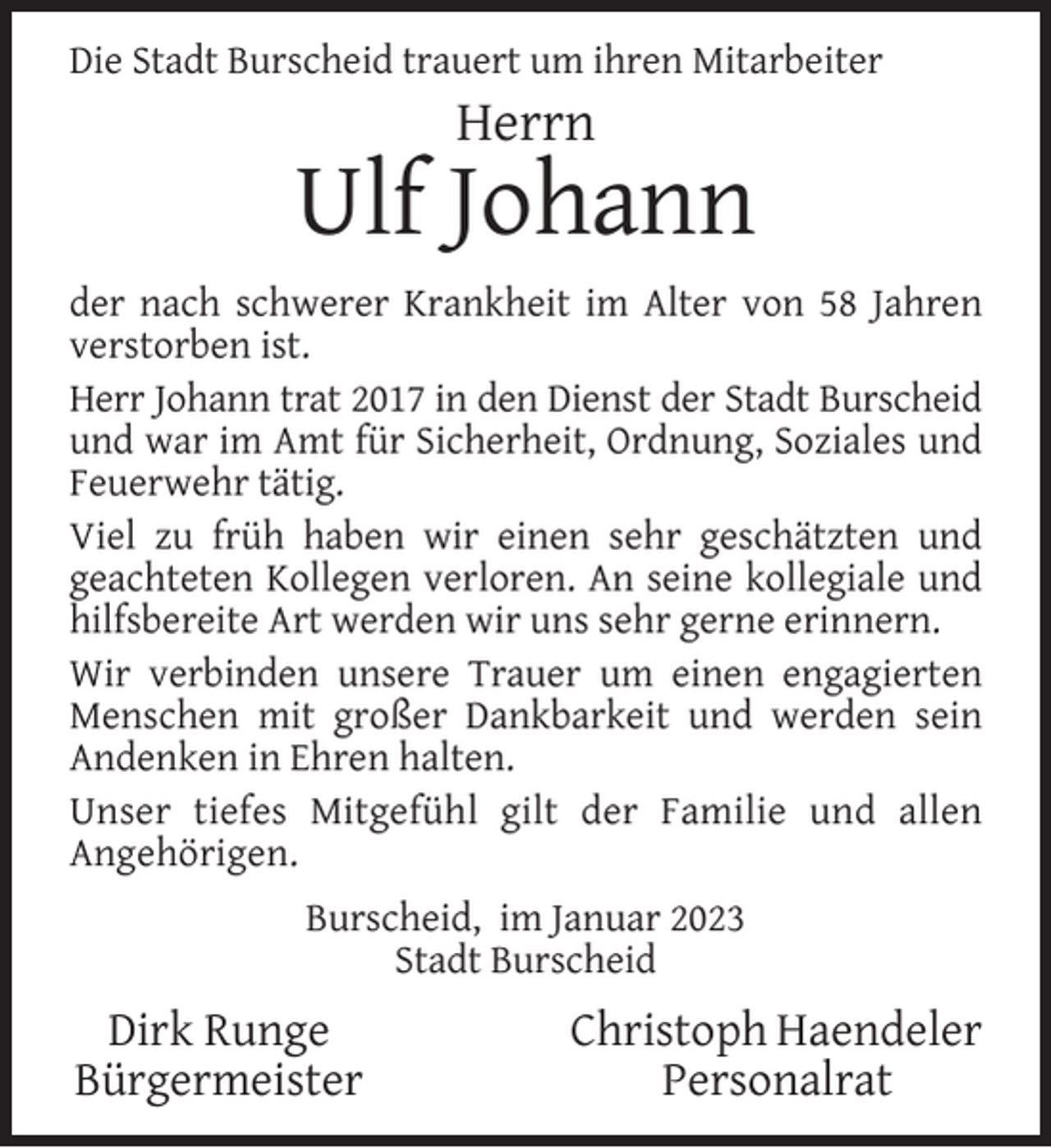 <p>Die Stadt Burscheid trauert um ihren Mitarbeiter</p><p>Herrn</p><p>Ulf Johann<br />der nach schwerer Krankheit im Alter von 58 Jahren<br />verstorben ist.<br />Herr Johann trat 2017 in den Dienst der Stadt Burscheid<br />und war im Amt für Sicherheit, Ordnung, Soziales und<br />Feuerwehr tätig.<br />Viel zu früh haben wir einen sehr geschätzten und<br />geachteten Kollegen verloren. An seine kollegiale und<br />hilfsbereite Art werden wir uns sehr gerne erinnern.<br />Wir verbinden unsere Trauer um einen engagierten<br />Menschen mit großer Dankbarkeit und werden sein<br />Andenken in Ehren halten.<br />Unser tiefes Mitgefühl gilt der Familie und allen<br />Angehörigen.<br />Burscheid, im Januar 2023<br />Stadt Burscheid</p><p>Dirk Runge<br />Bürgermeister</p><p>Christoph Haendeler<br />Personalrat</p>