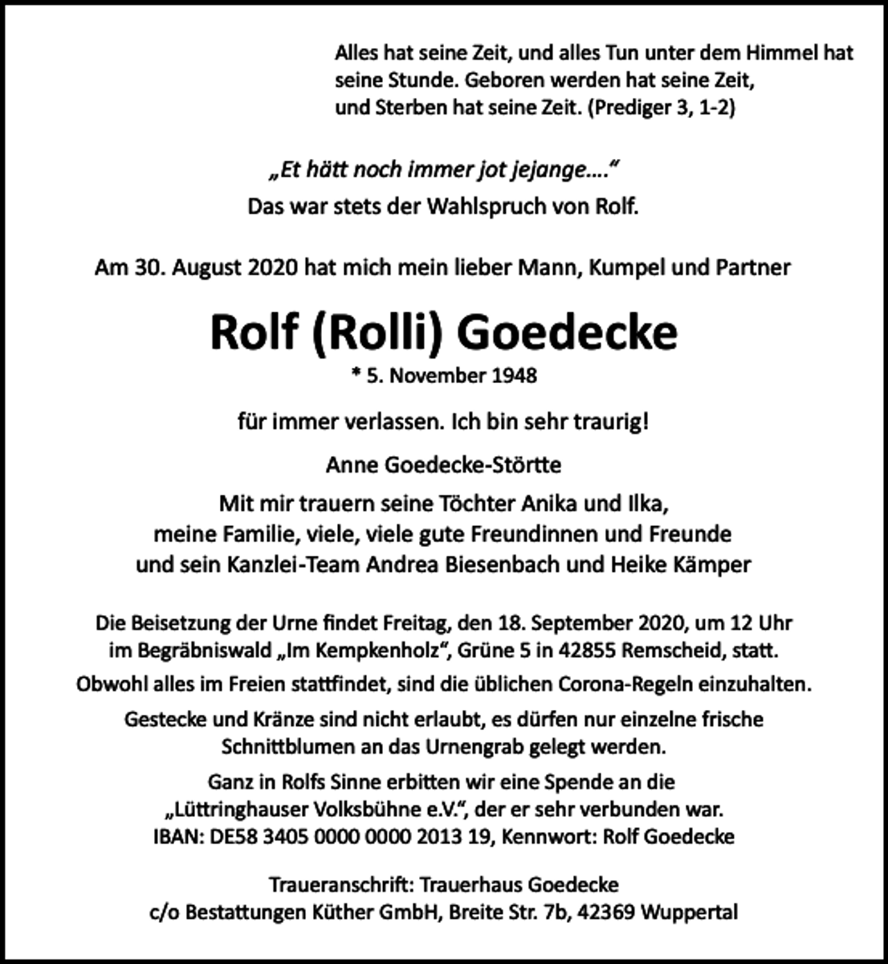 <p>Alles hat seine Zeit, und alles Tun unter dem Himmel hat<br />seine Stunde. Geboren werden hat seine Zeit,<br />und Sterben hat seine Zeit. (Prediger 3, 1­2)</p><p>„Et hä� noch immer jot jejange….“<br />Das war stets der Wahlspruch von Rolf.<br />Am 30. August 2020 hat mich mein lieber Mann, Kumpel und Partner</p><p>Rolf (Rolli) Goedecke<br />* 5. November 1948</p><p>für immer verlassen. Ich bin sehr traurig!<br />Anne Goedecke­Stör�e<br />Mit mir trauern seine Töchter Anika und Ilka,<br />meine Familie, viele, viele gute Freundinnen und Freunde<br />und sein Kanzlei­Team Andrea Biesenbach und Heike Kämper<br />Die Beisetzung der Urne ﬁndet Freitag, den 18. September 2020, um 12 Uhr<br />im Begräbniswald „Im Kempkenholz“, Grüne 5 in 42855 Remscheid, sta�.<br />Obwohl alles im Freien sta�indet, sind die üblichen Corona­Regeln einzuhalten.<br />Gestecke und Kränze sind nicht erlaubt, es dürfen nur einzelne frische<br />Schni�blumen an das Urnengrab gelegt werden.<br />Ganz in Rolfs Sinne erbi�en wir eine Spende an die<br />„Lü�ringhauser Volksbühne e.V.“, der er sehr verbunden war.<br />IBAN: DE58 3405 2013 19, Kennwort: Rolf Goedecke<br />Traueranschri�: Trauerhaus Goedecke<br />c/o Besta�ungen Küther GmbH, Breite Str. 7b, 42369 Wuppertal</p>