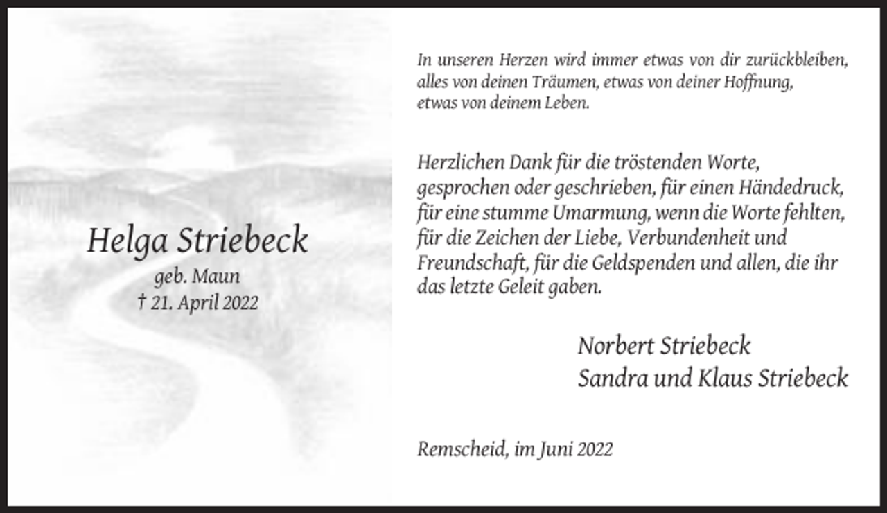 <p>In unseren Herzen wird immer etwas von dir zurückbleiben,<br />alles von deinen Träumen, etwas von deiner Hoffnung,<br />etwas von deinem Leben.</p><p>Helga Striebeck<br />geb. Maun<br />† 21. April 2022</p><p>Herzlichen Dank für die tröstenden Worte,<br />gesprochen oder geschrieben, für einen Händedruck,<br />für eine stumme Umarmung, wenn die Worte fehlten,<br />für die Zeichen der Liebe, Verbundenheit und<br />Freundschaft, für die Geldspenden und allen, die ihr<br />das letzte Geleit gaben.</p><p>Norbert Striebeck<br />Sandra und Klaus Striebeck<br />Remscheid, im Juni 2022</p>