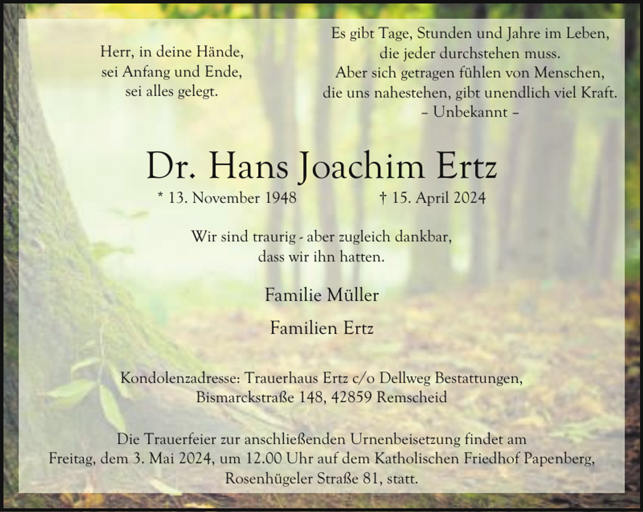 <p>Es gibt Tage, Stunden und Jahre im Leben,<br />die jeder durchstehen muss.<br />Aber sich getragen fühlen von Menschen,<br />die uns nahestehen, gibt unendlich viel Kraft.<br />– Unbekannt –</p><p>Herr, in deine Hände,<br />sei Anfang und Ende,<br />sei alles gelegt.</p><p>Dr. Hans Joachim Ertz<br />* 13. November 1948</p><p>† 15. April 2024</p><p>Wir sind traurig - aber zugleich dankbar,<br />dass wir ihn hatten.</p><p>Familie Müller<br />Familien Ertz<br />Kondolenzadresse: Trauerhaus Ertz c/o Dellweg Bestattungen,<br />Bismarckstraße 148, 42859 Remscheid<br />Die Trauerfeier zur anschließenden Urnenbeisetzung findet am<br />Freitag, dem 3. Mai 2024, um 12.00 Uhr auf dem Katholischen Friedhof Papenberg,<br />Rosenhügeler Straße 81, statt.</p>