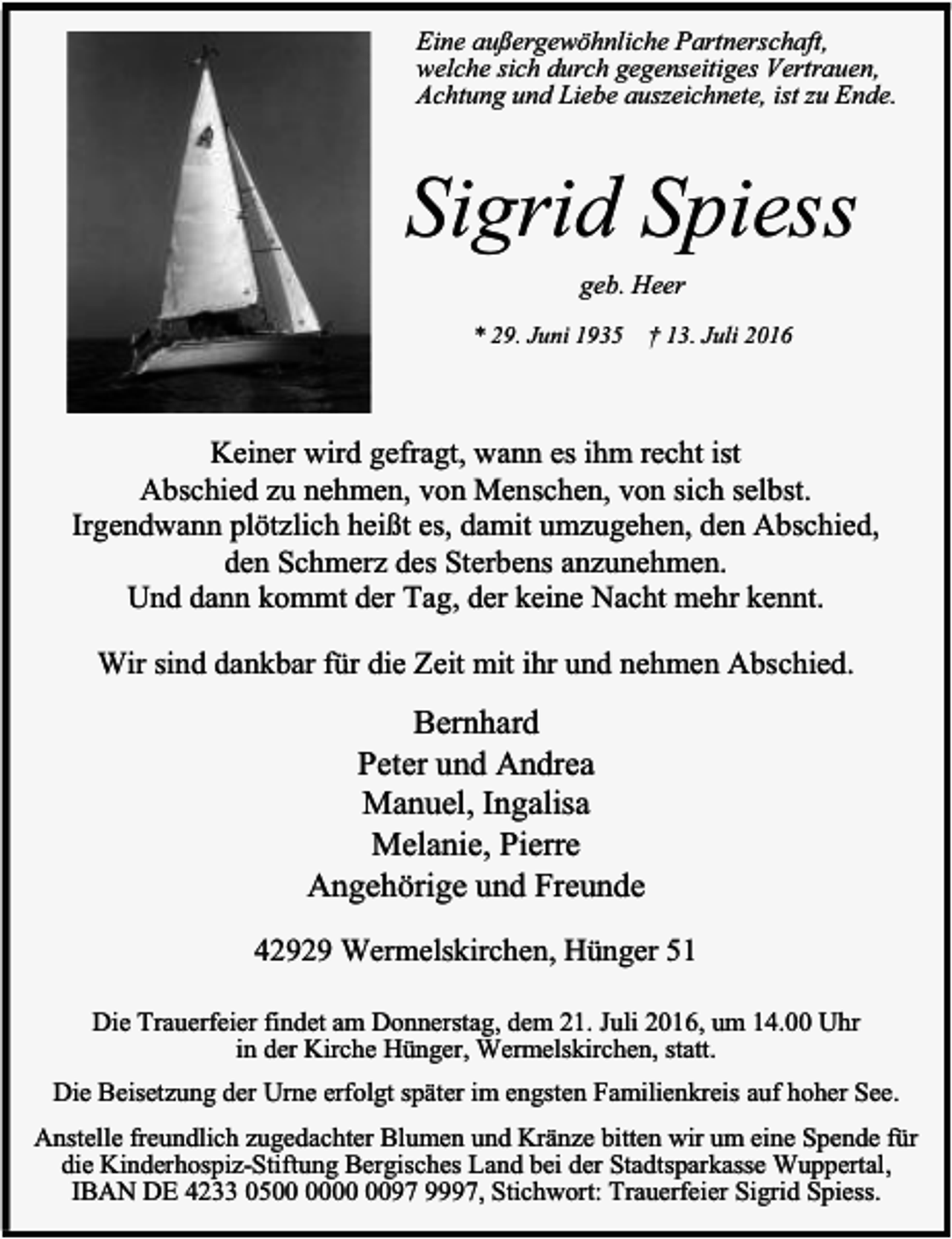 <p>Eine außergewöhnliche Partnerschaft,<br />welche sich durch gegenseitiges Vertrauen,<br />Achtung und Liebe auszeichnete, ist zu Ende.</p><p>Sigrid Spiess<br />geb. Heer<br />* 29. Juni 1935</p><p>† 13. Juli 2016</p><p>Keiner wird gefragt, wann es ihm recht ist<br />Abschied zu nehmen, von Menschen, von sich selbst.<br />Irgendwann plötzlich heißt es, damit umzugehen, den Abschied,<br />den Schmerz des Sterbens anzunehmen.<br />Und dann kommt der Tag, der keine Nacht mehr kennt.<br />Wir sind dankbar für die Zeit mit ihr und nehmen Abschied.</p><p>Bernhard<br />Peter und Andrea<br />Manuel, Ingalisa<br />Melanie, Pierre<br />Angehörige und Freunde<br />42929 Wermelskirchen, Hünger 51<br />Die Trauerfeier findet am Donnerstag, dem 21. Juli 2016, um 14.00 Uhr<br />in der Kirche Hünger, Wermelskirchen, statt.<br />Die Beisetzung der Urne erfolgt später im engsten Familienkreis auf hoher See.<br />Anstelle freundlich zugedachter Blumen und Kränze bitten wir um eine Spende für<br />die Kinderhospiz-Stiftung Bergisches Land bei der Stadtsparkasse Wuppertal,<br />IBAN DE 4233 0597 9997, Stichwort: Trauerfeier Sigrid Spiess.</p>