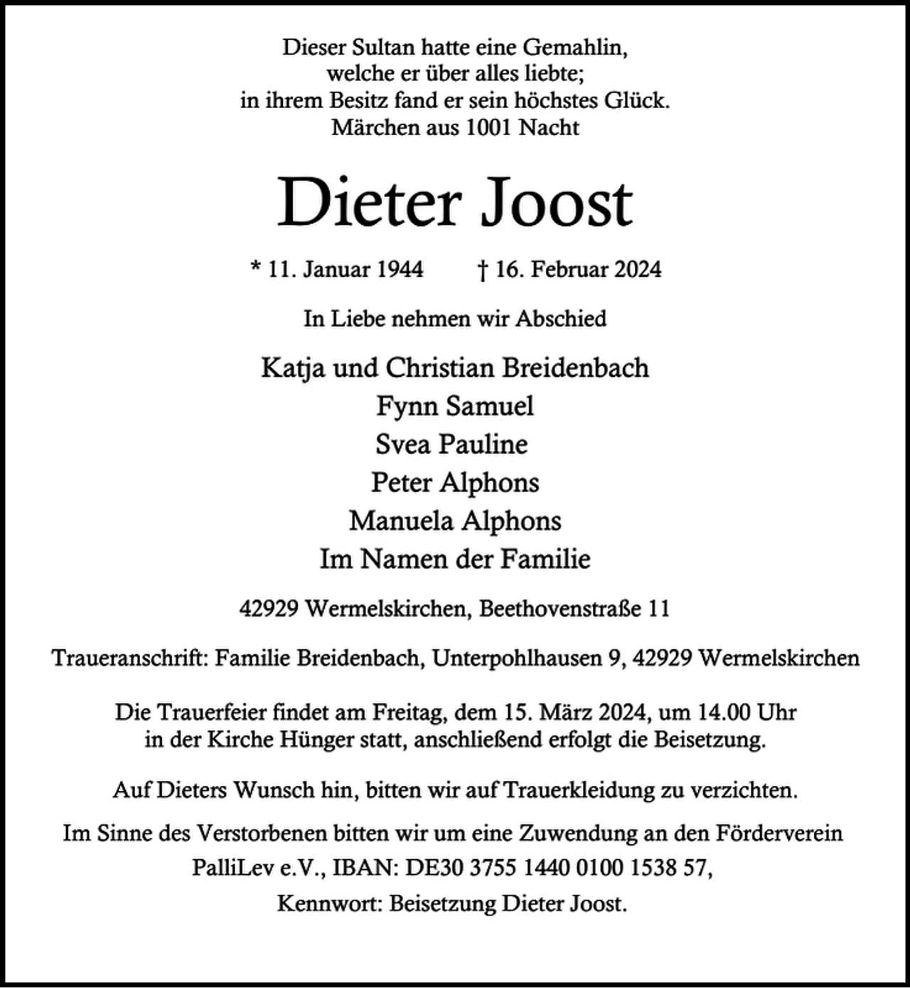 <p>Dieser Sultan hatte eine Gemahlin,<br />welche er über alles liebte;<br />in ihrem Besitz fand er sein höchstes Glück.<br />Märchen aus 1001 Nacht</p><p>Dieter Joost<br />* 11. Januar 1944</p><p>† 16. Februar 2024</p><p>In Liebe nehmen wir Abschied</p><p>Katja und Christian Breidenbach<br />Fynn Samuel<br />Svea Pauline<br />Peter Alphons<br />Manuela Alphons<br />Im Namen der Familie<br />42929 Wermelskirchen, Beethovenstraße 11<br />Traueranschrift: Familie Breidenbach, Unterpohlhausen 9, 42929 Wermelskirchen<br />Die Trauerfeier findet am Freitag, dem 15. März 2024, um 14.00 Uhr<br />in der Kirche Hünger statt, anschließend erfolgt die Beisetzung.<br />Auf Dieters Wunsch hin, bitten wir auf Trauerkleidung zu verzichten.<br />Im Sinne des Verstorbenen bitten wir um eine Zuwendung an den Förderverein<br />PalliLev e.V., IBAN: DE30 3755 144100 1538 57,<br />Kennwort: Beisetzung Dieter Joost.</p>