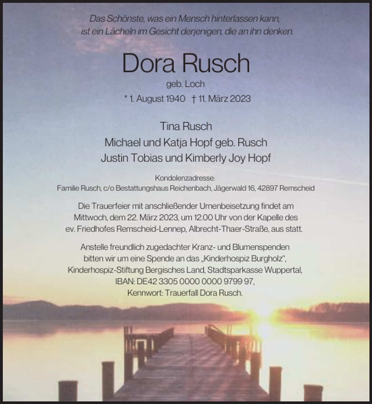 <p>Das Schönste, was ein Mensch hinterlassen kann,<br />ist ein Lächeln im Gesicht derjenigen, die an ihn denken.</p><p>Dora Rusch<br />geb. Loch</p><p>* 1. August 1940 † 11. März 2023</p><p>Tina Rusch<br />Michael und Katja Hopf geb. Rusch<br />Justin Tobias und Kimberly Joy Hopf<br />Kondolenzadresse:<br />Familie Rusch, c/o Bestattungshaus Reichenbach, Jägerwald 16, 42897 Remscheid</p><p>Die Trauerfeier mit anschließender Urnenbeisetzung findet am<br />Mittwoch, dem 22. März 2023, um 12.00 Uhr von der Kapelle des<br />ev. Friedhofes Remscheid-Lennep, Albrecht-Thaer-Straße, aus statt.<br />Anstelle freundlich zugedachter Kranz- und Blumenspenden<br />bitten wir um eine Spende an das „Kinderhospiz Burgholz“,<br />Kinderhospiz-Stiftung Bergisches Land, Stadtsparkasse Wuppertal,<br />IBAN: DE42 3305 9797,<br />Kennwort: Trauerfall Dora Rusch.</p>