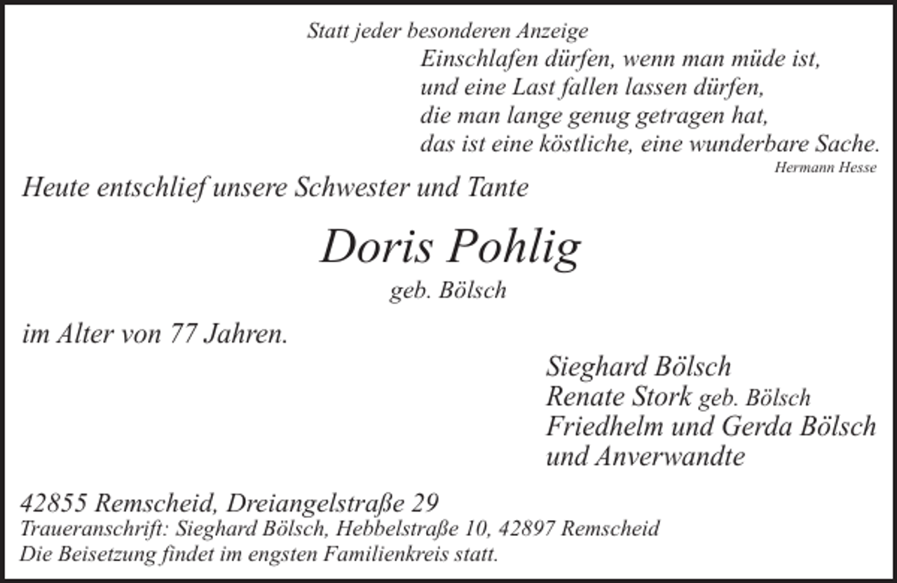 <p>Statt jeder besonderen Anzeige</p><p>Einschlafen dürfen, wenn man müde ist,<br />und eine Last fallen lassen dürfen,<br />die man lange genug getragen hat,<br />das ist eine köstliche, eine wunderbare Sache.<br />Hermann Hesse</p><p>Heute entschlief unsere Schwester und Tante</p><p>Doris Pohlig<br />geb. Bölsch</p><p>im Alter von 77 Jahren.</p><p>42855 Remscheid, Dreiangelstraße 29</p><p>Sieghard Bölsch<br />Renate Stork geb. Bölsch<br />Friedhelm und Gerda Bölsch<br />und Anverwandte</p><p>Traueranschrift: Sieghard Bölsch, Hebbelstraße 10, 42897 Remscheid<br />Die Beisetzung findet im engsten Familienkreis statt.</p>