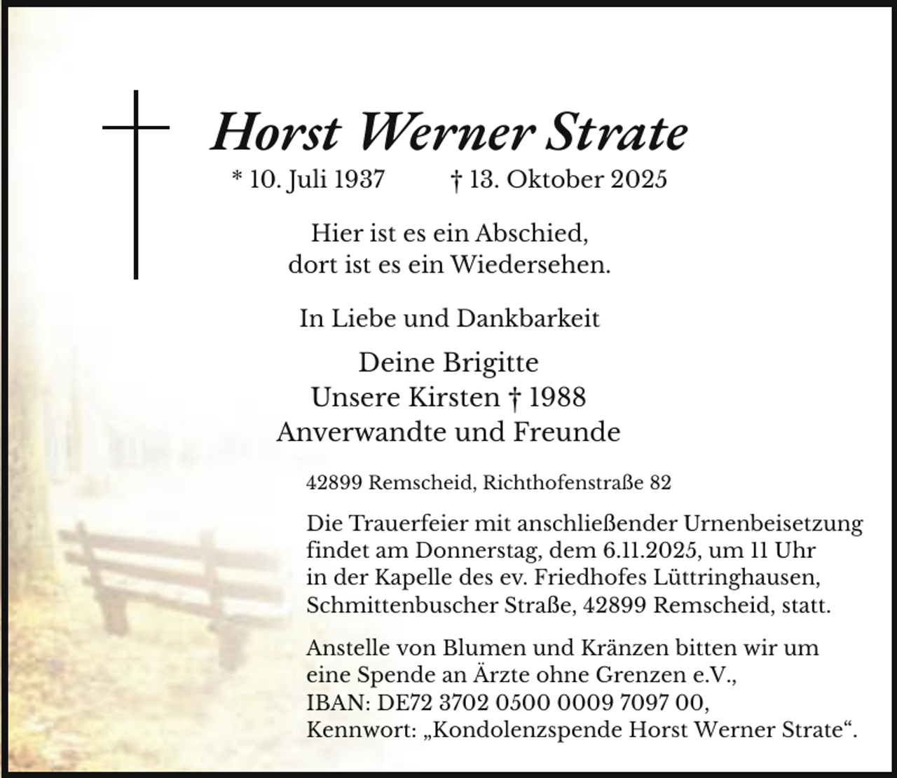 <p>Horst Werner Strate<br />* 10. Juli 1937</p><p>† 13. Oktober 2025</p><p>Hier ist es ein Abschied,<br />dort ist es ein Wiedersehen.<br />In Liebe und Dankbarkeit</p><p>Deine Brigitte<br />Unsere Kirsten † 1988<br />Anverwandte und Freunde<br />42899 Remscheid, Richthofenstraße 82</p><p>Die Trauerfeier mit anschließender Urnenbeisetzung<br />findet am Donnerstag, dem 6.11.2025, um 11 Uhr<br />in der Kapelle des ev. Friedhofes Lüttringhausen,<br />Schmittenbuscher Straße, 42899 Remscheid, statt.<br />Anstelle von Blumen und Kränzen bitten wir um<br />eine Spende an Ärzte ohne Grenzen e.V.,<br />IBAN: DE72 3702 0509 7097 00,<br />Kennwort: „Kondolenzspende Horst Werner Strate“.</p>