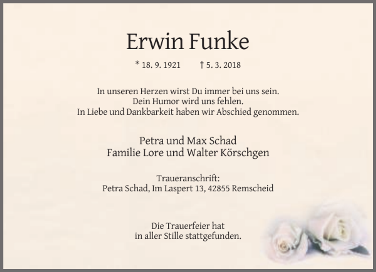 <p>Erwin Funke<br />* 18. 9. 1921</p><p>† 5. 3. 2018</p><p>In unseren Herzen wirst Du immer bei uns sein.<br />Dein Humor wird uns fehlen.<br />In Liebe und Dankbarkeit haben wir Abschied genommen.</p><p>Petra und Max Schad<br />Familie Lore und Walter Körschgen<br />Traueranschrift:<br />Petra Schad, Im Laspert 13, 42855 Remscheid</p><p>Die Trauerfeier hat<br />in aller Stille stattgefunden.</p>