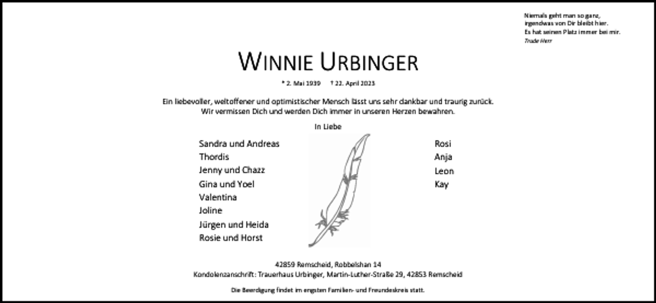 <p>Niemals geht man so ganz,<br />irgendwas von Dir bleibt hier.<br />Es hat seinen Platz immer bei mir.<br />Trude Herr</p><p>WINNIE URBINGER<br />* 2. Mai 1939</p><p>† 22. April 2023</p><p>Ein liebevoller, weltoffener und optimistischer Mensch lässt uns sehr dankbar und traurig zurück.<br />Wir vermissen Dich und werden Dich immer in unseren Herzen bewahren.<br />In Liebe</p><p>Sandra und Andreas<br />Thordis<br />Jenny und Chazz<br />Gina und Yoel<br />Valentina<br />Joline<br />Jürgen und Heida<br />Rosie und Horst</p><p>Rosi<br />Anja<br />Leon<br />Kay</p><p>42859 Remscheid, Robbelshan 14<br />Kondolenzanschrift: Trauerhaus Urbinger, Martin-Luther-Straße 29, 42853 Remscheid<br />Die Beerdigung findet im engsten Familien- und Freundeskreis statt.</p>