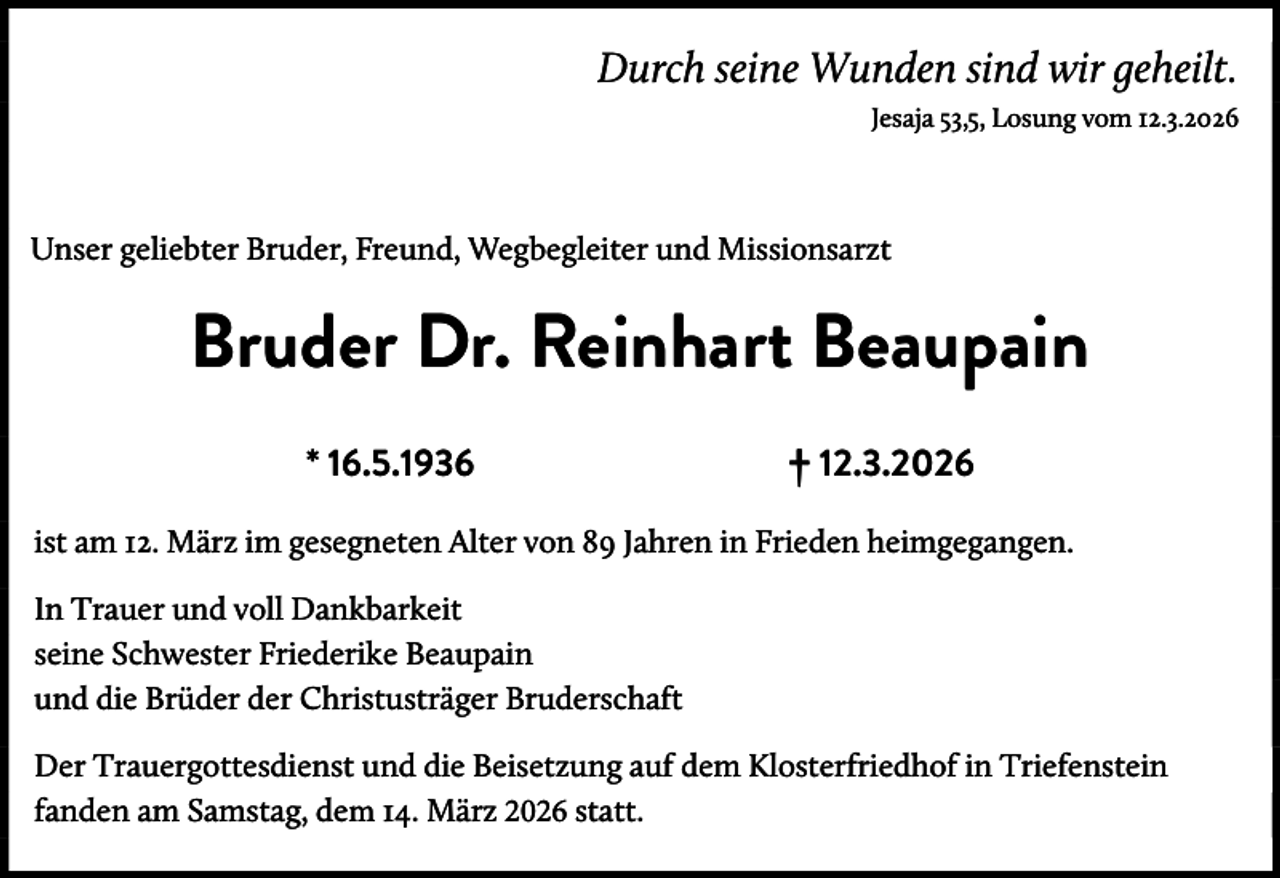 <p>Durch seine Wunden sind wir geheilt. .<br />Jesaja 53,5, Losung vom 12.3.2026 .</p><p>Unser geliebter Bruder, Freund, Wegbegleiter und Missionsarzt</p><p>Bruder Dr. Reinhart Beaupain<br />* 16.5.1936</p><p>† 12.3.2026</p><p>ist am 12. März im gesegneten Alter von 89 Jahren in Frieden heimgegangen.<br />In Trauer und voll Dankbarkeit<br />seine Schwester Friederike Beaupain<br />und die Brüder der Christusträger Bruderschaft<br />Der Trauergottesdienst und die Beisetzung auf dem Klosterfriedhof in Triefenstein<br />fanden am Samstag, dem 14. März 2026 statt.</p>