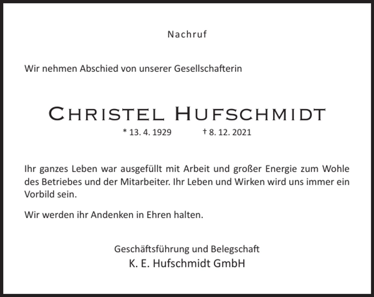 <p>Nachruf<br />Wir nehmen Abschied von unserer Gesellschafterin</p><p>Christel Hufschmidt<br />* 13. 4. 1929</p><p>† 8. 12. 2021</p><p>Ihr ganzes Leben war ausgefüllt mit Arbeit und großer Energie zum Wohle<br />des Betriebes und der Mitarbeiter. Ihr Leben und Wirken wird uns immer ein<br />Vorbild sein.<br />Wir werden ihr Andenken in Ehren halten.<br />Geschäftsführung und Belegschaft</p><p>K. E. Hufschmidt GmbH</p>