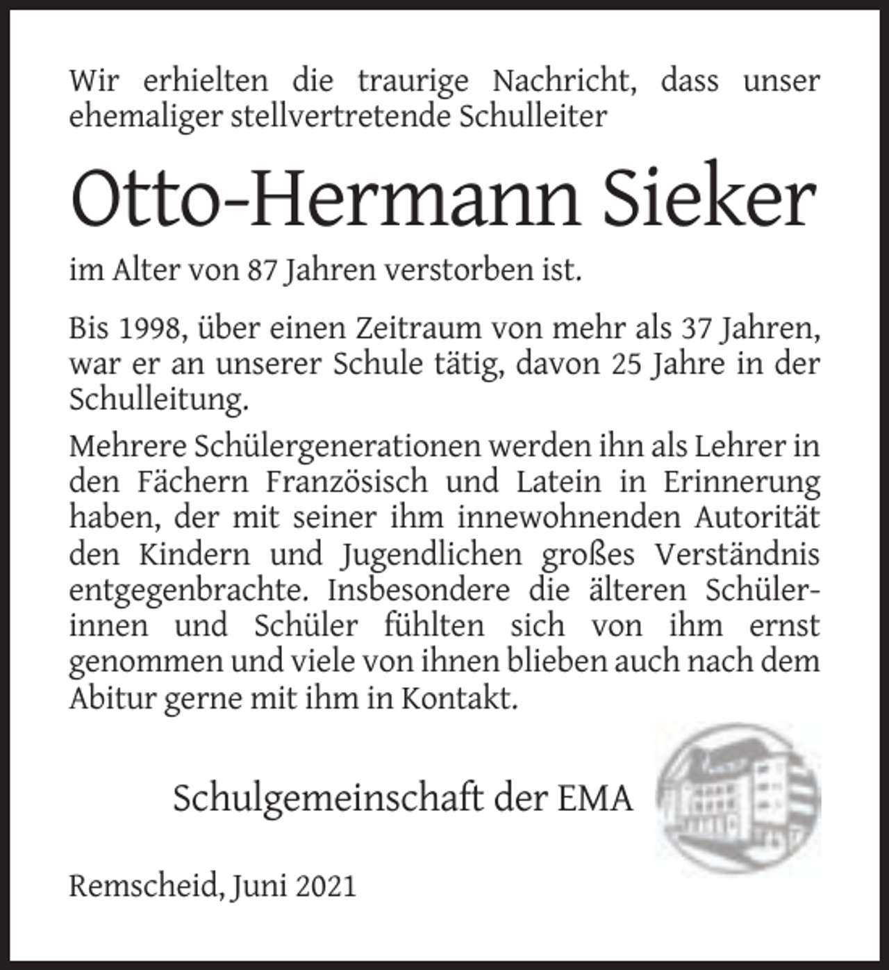 <p>Wir erhielten die traurige Nachricht, dass unser<br />ehemaliger stellvertretende Schulleiter</p><p>Otto-Hermann Sieker<br />im Alter von 87 Jahren verstorben ist.<br />Bis 1998, über einen Zeitraum von mehr als 37 Jahren,<br />war er an unserer Schule tätig, davon 25 Jahre in der<br />Schulleitung.<br />Mehrere Schülergenerationen werden ihn als Lehrer in<br />den Fächern Französisch und Latein in Erinnerung<br />haben, der mit seiner ihm innewohnenden Autorität<br />den Kindern und Jugendlichen großes Verständnis<br />entgegenbrachte. Insbesondere die älteren Schülerinnen und Schüler fühlten sich von ihm ernst<br />genommen und viele von ihnen blieben auch nach dem<br />Abitur gerne mit ihm in Kontakt.</p><p>Schulgemeinschaft der EMA<br />Remscheid, Juni 2021</p>