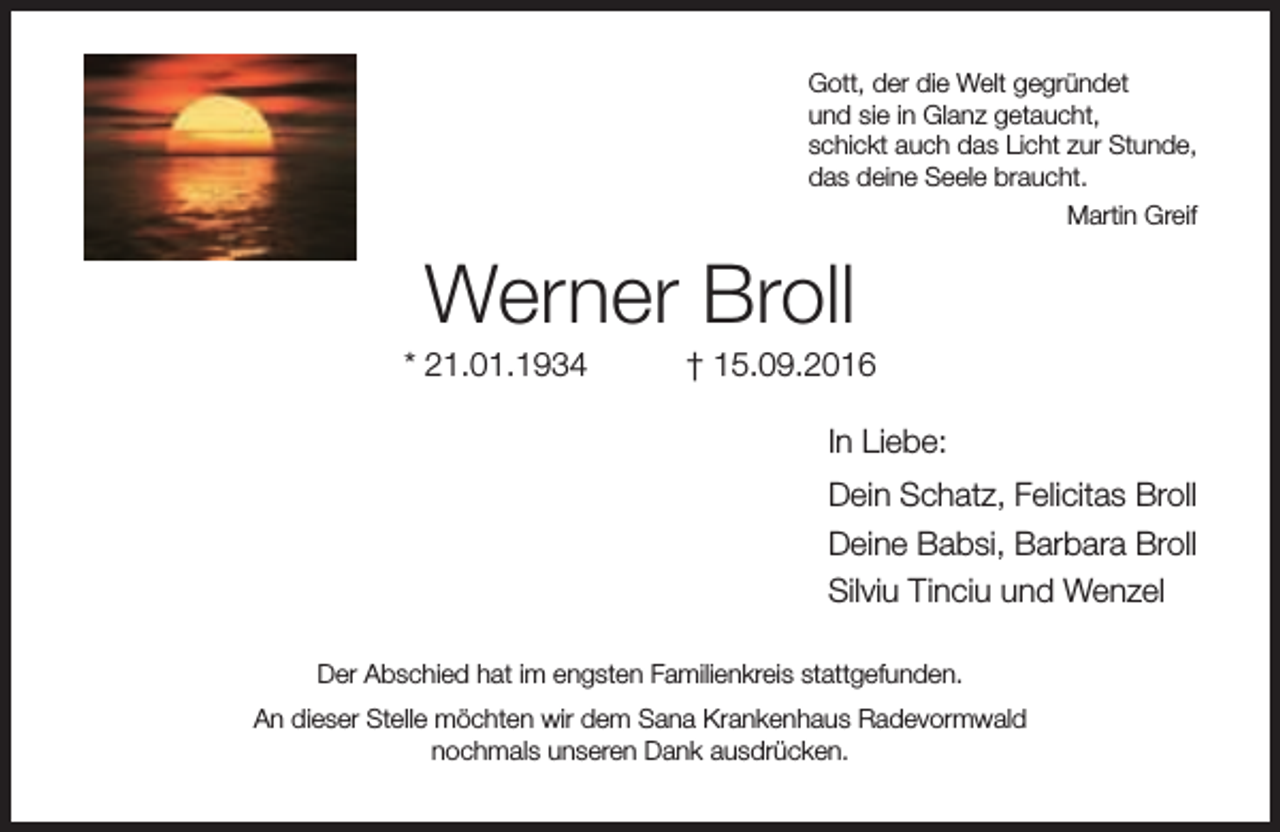 <p>Gott, der die Welt gegründet<br />und sie in Glanz getaucht,<br />schickt auch das Licht zur Stunde,<br />das deine Seele braucht.<br />Martin Greif</p><p>Werner Broll</p><p>* 21.01.1934</p><p>† 15.09.2016<br />In Liebe:<br />Dein Schatz, Felicitas Broll<br />Deine Babsi, Barbara Broll<br />Silviu Tinciu und Wenzel</p><p>Der Abschied hat im engsten Familienkreis stattgefunden.<br />An dieser Stelle möchten wir dem Sana Krankenhaus Radevormwald<br />nochmals unseren Dank ausdrücken.</p>