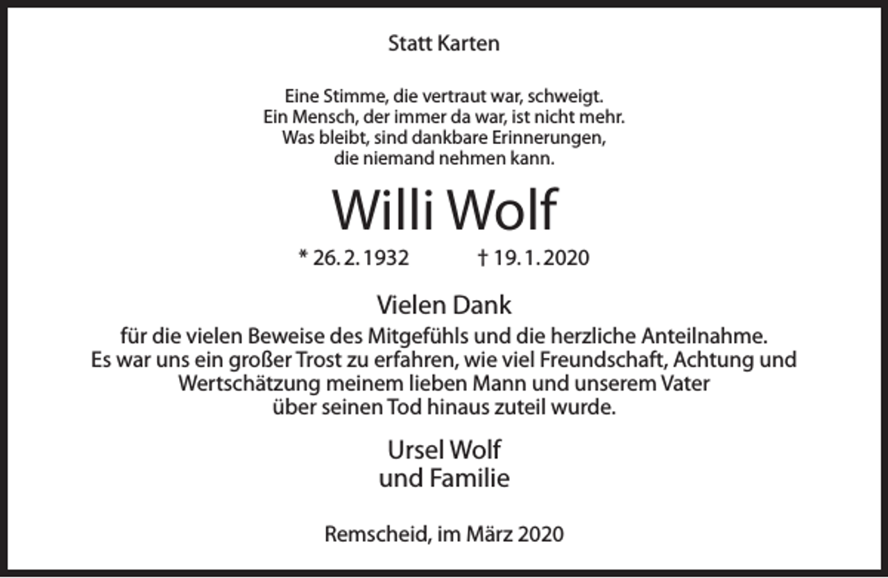 <p>Statt Karten<br />Eine Stimme, die vertraut war, schweigt.<br />Ein Mensch, der immer da war, ist nicht mehr.<br />Was bleibt, sind dankbare Erinnerungen,<br />die niemand nehmen kann.</p><p>Willi Wolf</p><p>* 26. 2. 1932</p><p>† 19. 1. 2020</p><p>Vielen Dank</p><p>für die vielen Beweise des Mitgefühls und die herzliche Anteilnahme.<br />Es war uns ein großer Trost zu erfahren, wie viel Freundschaft, Achtung und<br />Wertschätzung meinem lieben Mann und unserem Vater<br />über seinen Tod hinaus zuteil wurde.</p><p>Ursel Wolf<br />und Familie<br />Remscheid, im März 2020</p>