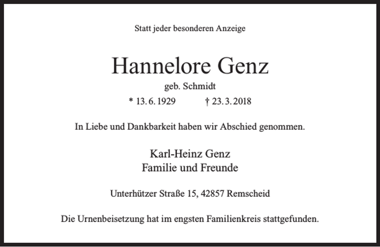 <p>Statt jeder besonderen Anzeige</p><p>Hannelore Genz<br />geb. Schmidt</p><p>* 13. 6. 1929</p><p>† 23. 3. 2018</p><p>In Liebe und Dankbarkeit haben wir Abschied genommen.</p><p>Karl-Heinz Genz<br />Familie und Freunde<br />Unterhützer Straße 15, 42857 Remscheid<br />Die Urnenbeisetzung hat im engsten Familienkreis stattgefunden.</p>