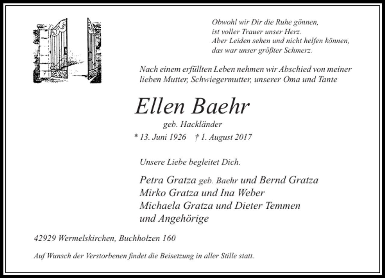 <p>Obwohl wir Dir die Ruhe gönnen,<br />ist voller Trauer unser Herz.<br />Aber Leiden sehen und nicht helfen können,<br />das war unser größter Schmerz.</p><p>Nach einem erfüllten Leben nehmen wir Abschied von meiner<br />lieben Mutter, Schwiegermutter, unserer Oma und Tante</p><p>Ellen Baehr<br />geb. Hackländer</p><p>* 13. Juni 1926 † 1. August 2017<br />Unsere Liebe begleitet Dich.</p><p>Petra Gratza geb. Baehr und Bernd Gratza<br />Mirko Gratza und Ina Weber<br />Michaela Gratza und Dieter Temmen<br />und Angehörige<br />42929 Wermelskirchen, Buchholzen 160<br />Auf Wunsch der Verstorbenen findet die Beisetzung in aller Stille statt.</p>
