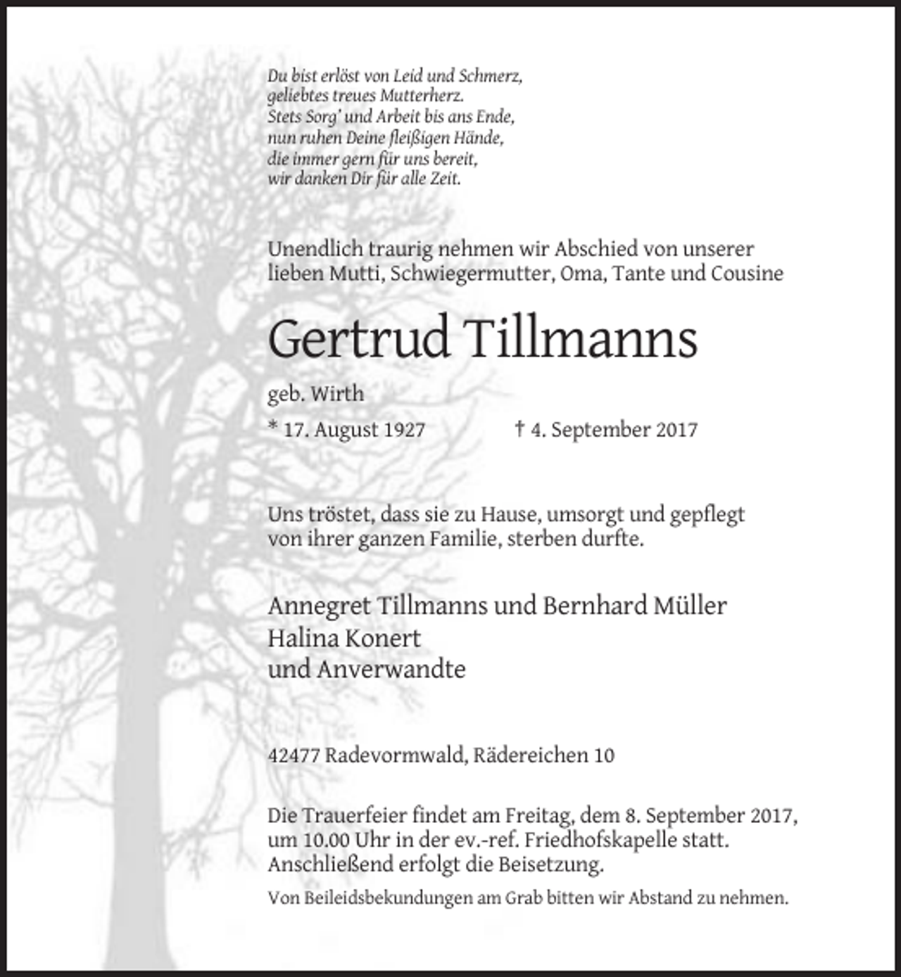 <p>Du bist erlöst von Leid und Schmerz,<br />geliebtes treues Mutterherz.<br />Stets Sorg’ und Arbeit bis ans Ende,<br />nun ruhen Deine fleißigen Hände,<br />die immer gern für uns bereit,<br />wir danken Dir für alle Zeit.</p><p>Unendlich traurig nehmen wir Abschied von unserer<br />lieben Mutti, Schwiegermutter, Oma, Tante und Cousine</p><p>Gertrud Tillmanns<br />geb. Wirth<br />* 17. August 1927</p><p>† 4. September 2017</p><p>Uns tröstet, dass sie zu Hause, umsorgt und gepflegt<br />von ihrer ganzen Familie, sterben durfte.</p><p>Annegret Tillmanns und Bernhard Müller<br />Halina Konert<br />und Anverwandte</p><p>42477 Radevormwald, Rädereichen 10<br />Die Trauerfeier findet am Freitag, dem 8. September 2017,<br />um 10.00 Uhr in der ev.-ref. Friedhofskapelle statt.<br />Anschließend erfolgt die Beisetzung.<br />Von Beileidsbekundungen am Grab bitten wir Abstand zu nehmen.</p>