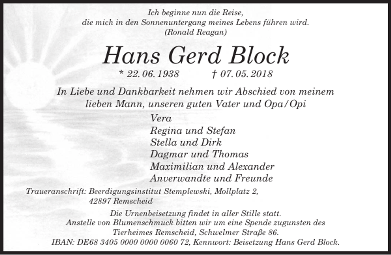 <p>Ich beginne nun die Reise,<br />die mich in den Sonnenuntergang meines Lebens führen wird.<br />(Ronald Reagan)</p><p>Hans Gerd Block<br />* 22. 06. 1938</p><p>† 07. 05. 2018</p><p>In Liebe und Dankbarkeit nehmen wir Abschied von meinem<br />lieben Mann, unseren guten Vater und Opa/Opi<br />Vera<br />Regina und Stefan<br />Stella und Dirk<br />Dagmar und Thomas<br />Maximilian und Alexander<br />Anverwandte und Freunde<br />Traueranschrift: Beerdigungsinstitut Stemplewski, Mollplatz 2,<br />42897 Remscheid<br />Die Urnenbeisetzung findet in aller Stille statt.<br />Anstelle von Blumenschmuck bitten wir um eine Spende zugunsten des<br />Tierheimes Remscheid, Schwelmer Straße 86.<br />IBAN: DE68 3405 0060 72, Kennwort: Beisetzung Hans Gerd Block.</p>
