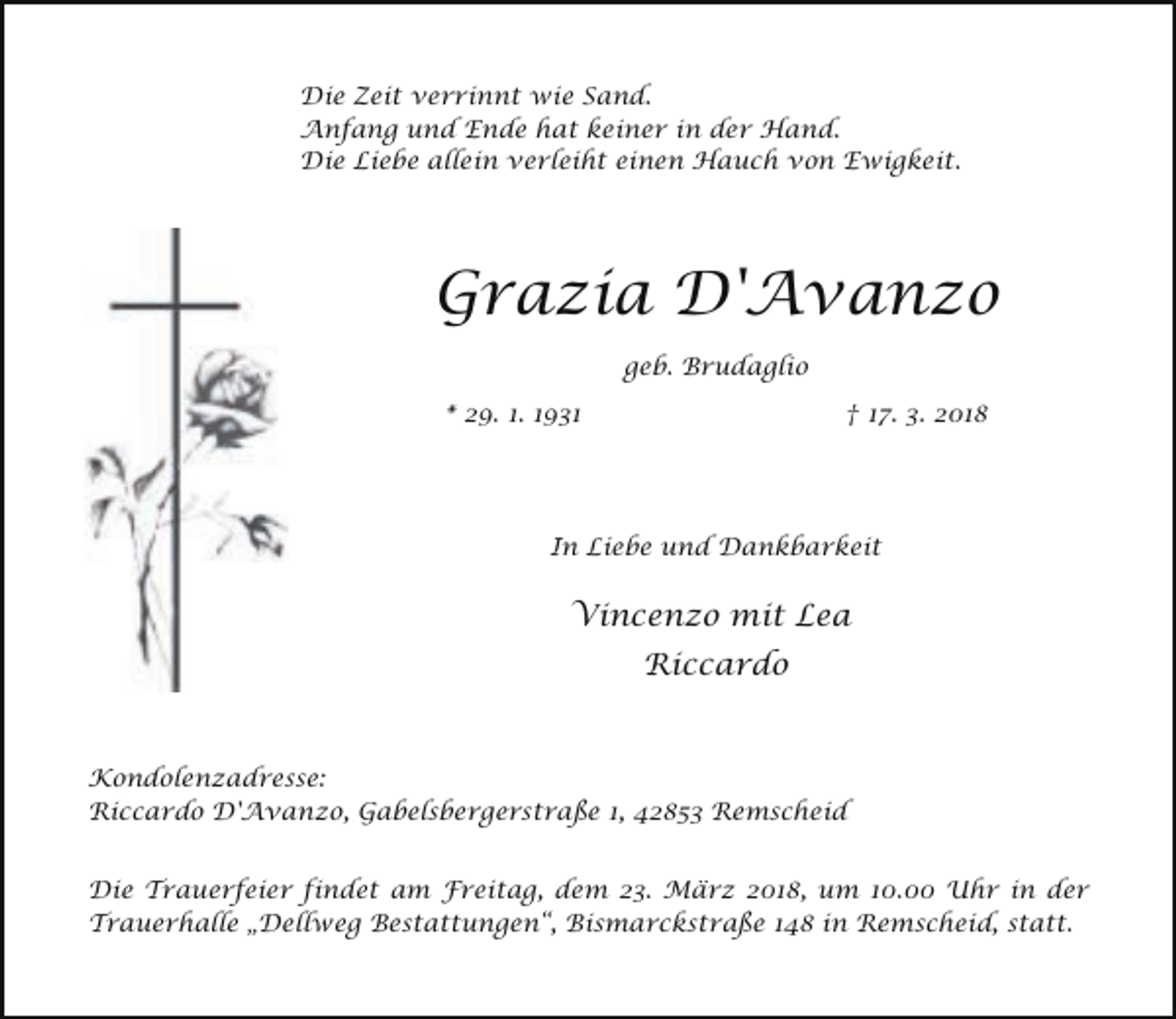 <p>Die Zeit verrinnt wie Sand.<br />Anfang und Ende hat keiner in der Hand.<br />Die Liebe allein verleiht einen Hauch von Ewigkeit.</p><p>Grazia D'Avanzo<br />geb. Brudaglio<br />* 29. 1. 1931</p><p>† 17. 3. 2018</p><p>In Liebe und Dankbarkeit</p><p>Vincenzo mit Lea<br />Riccardo</p><p>Kondolenzadresse:<br />Riccardo D'Avanzo, Gabelsbergerstraße 1, 42853 Remscheid<br />Die Trauerfeier findet am Freitag, dem 23. März 2018, um 10.00 Uhr in der<br />Trauerhalle „Dellweg Bestattungen“, Bismarckstraße 148 in Remscheid, statt.</p>